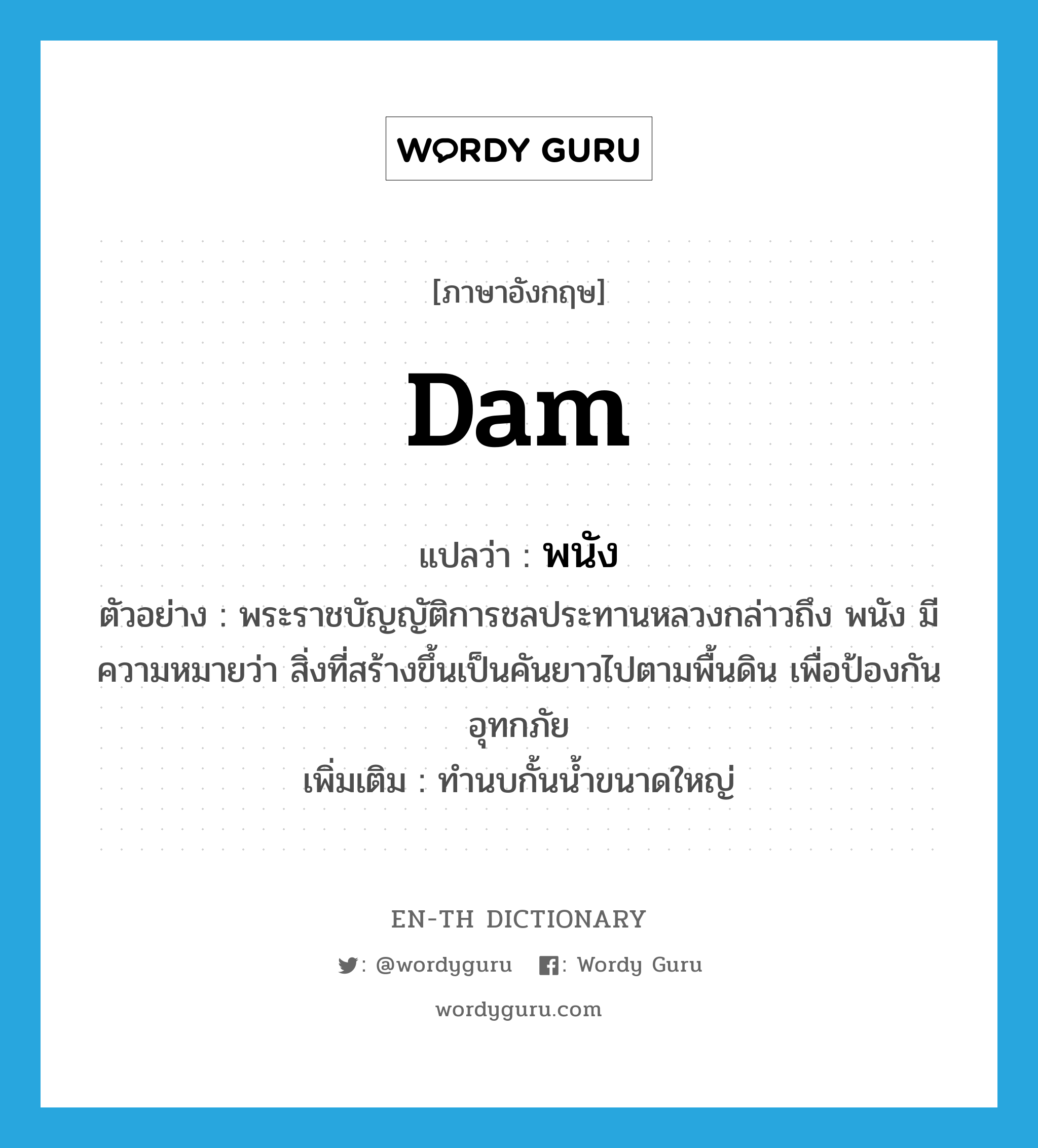 dam แปลว่า?, คำศัพท์ภาษาอังกฤษ dam แปลว่า พนัง ประเภท N ตัวอย่าง พระราชบัญญัติการชลประทานหลวงกล่าวถึง พนัง มีความหมายว่า สิ่งที่สร้างขึ้นเป็นคันยาวไปตามพื้นดิน เพื่อป้องกันอุทกภัย เพิ่มเติม ทำนบกั้นน้ำขนาดใหญ่ หมวด N