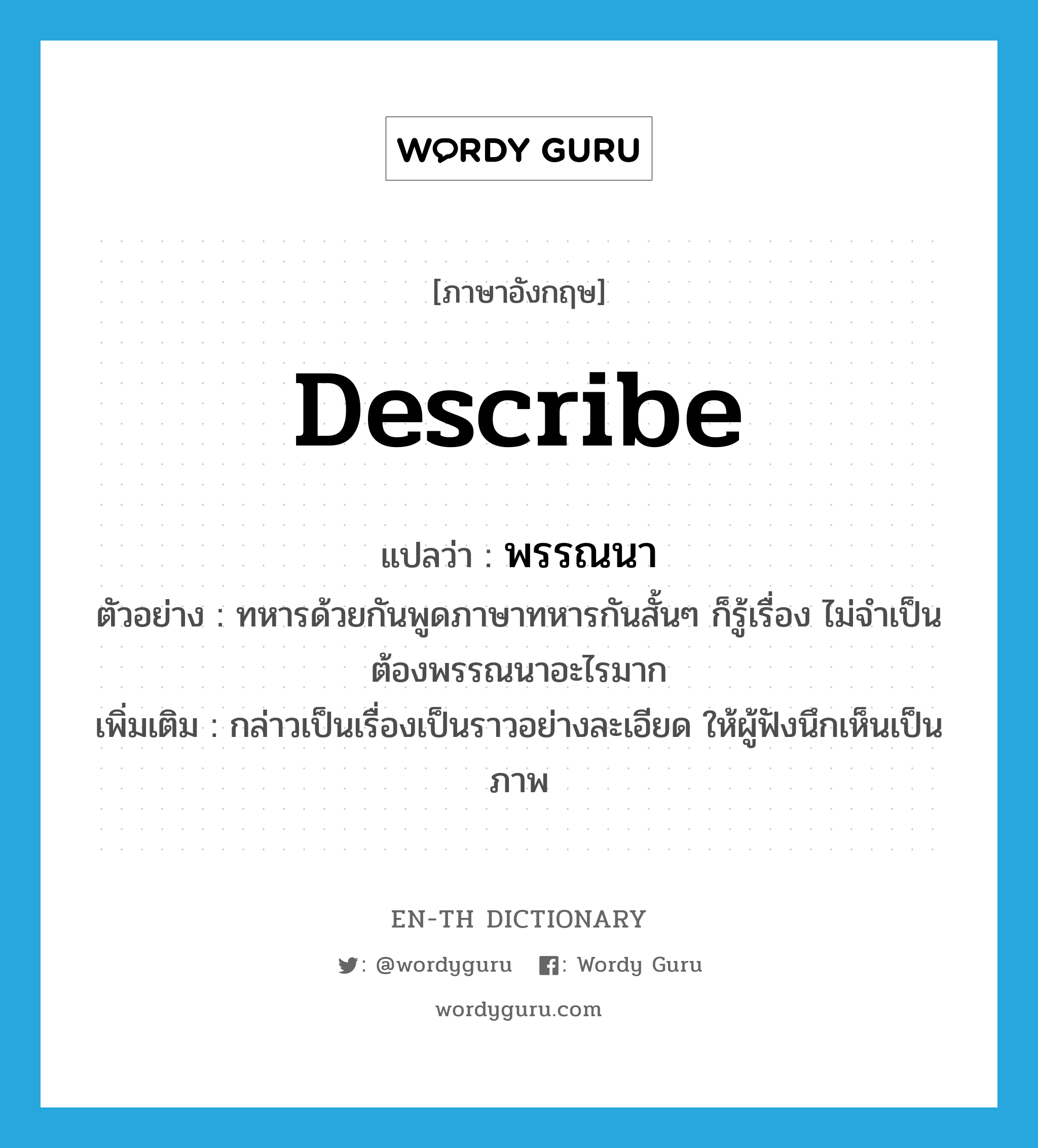 describe แปลว่า?, คำศัพท์ภาษาอังกฤษ describe แปลว่า พรรณนา ประเภท V ตัวอย่าง ทหารด้วยกันพูดภาษาทหารกันสั้นๆ ก็รู้เรื่อง ไม่จำเป็นต้องพรรณนาอะไรมาก เพิ่มเติม กล่าวเป็นเรื่องเป็นราวอย่างละเอียด ให้ผู้ฟังนึกเห็นเป็นภาพ หมวด V