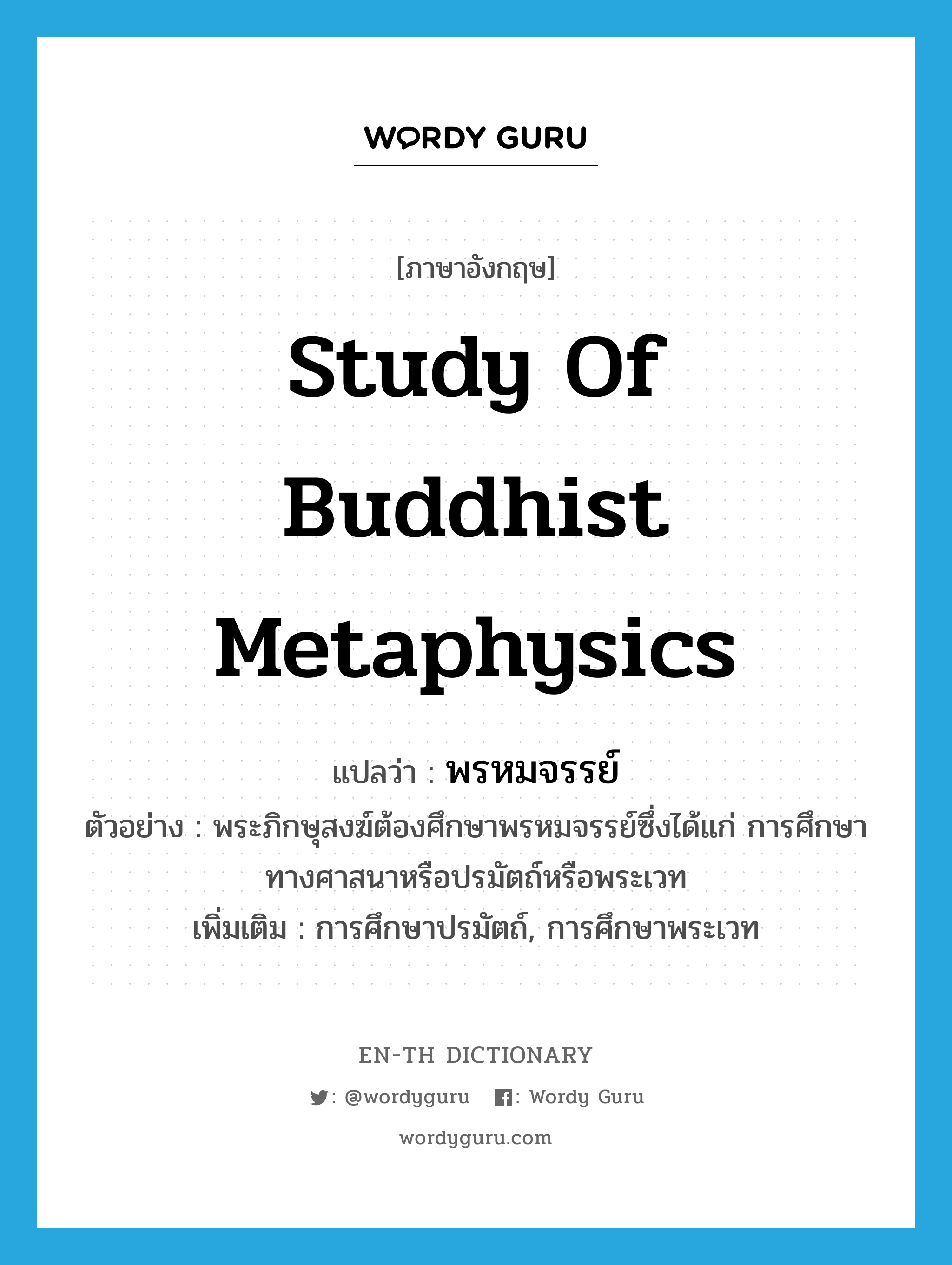 study of Buddhist metaphysics แปลว่า?, คำศัพท์ภาษาอังกฤษ study of Buddhist metaphysics แปลว่า พรหมจรรย์ ประเภท N ตัวอย่าง พระภิกษุสงฆ์ต้องศึกษาพรหมจรรย์ซึ่งได้แก่ การศึกษาทางศาสนาหรือปรมัตถ์หรือพระเวท เพิ่มเติม การศึกษาปรมัตถ์, การศึกษาพระเวท หมวด N