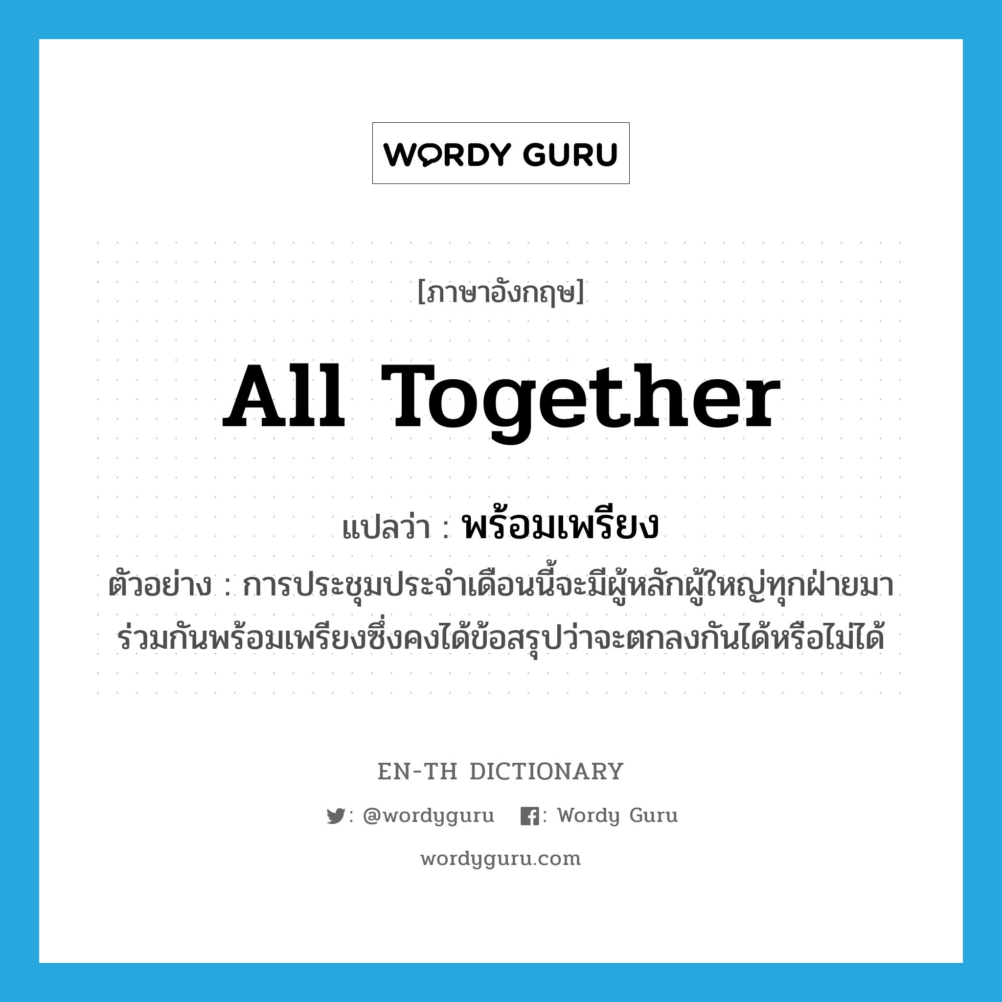 all together แปลว่า?, คำศัพท์ภาษาอังกฤษ all together แปลว่า พร้อมเพรียง ประเภท ADV ตัวอย่าง การประชุมประจำเดือนนี้จะมีผู้หลักผู้ใหญ่ทุกฝ่ายมาร่วมกันพร้อมเพรียงซึ่งคงได้ข้อสรุปว่าจะตกลงกันได้หรือไม่ได้ หมวด ADV