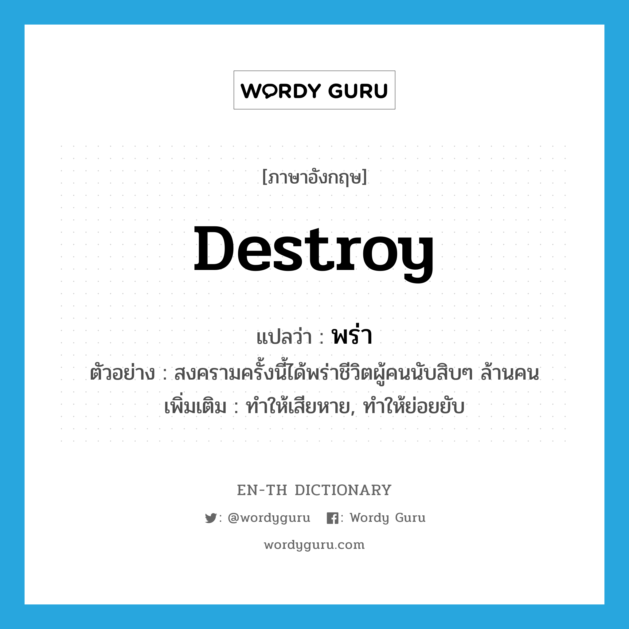 destroy แปลว่า?, คำศัพท์ภาษาอังกฤษ destroy แปลว่า พร่า ประเภท V ตัวอย่าง สงครามครั้งนี้ได้พร่าชีวิตผู้คนนับสิบๆ ล้านคน เพิ่มเติม ทำให้เสียหาย, ทำให้ย่อยยับ หมวด V