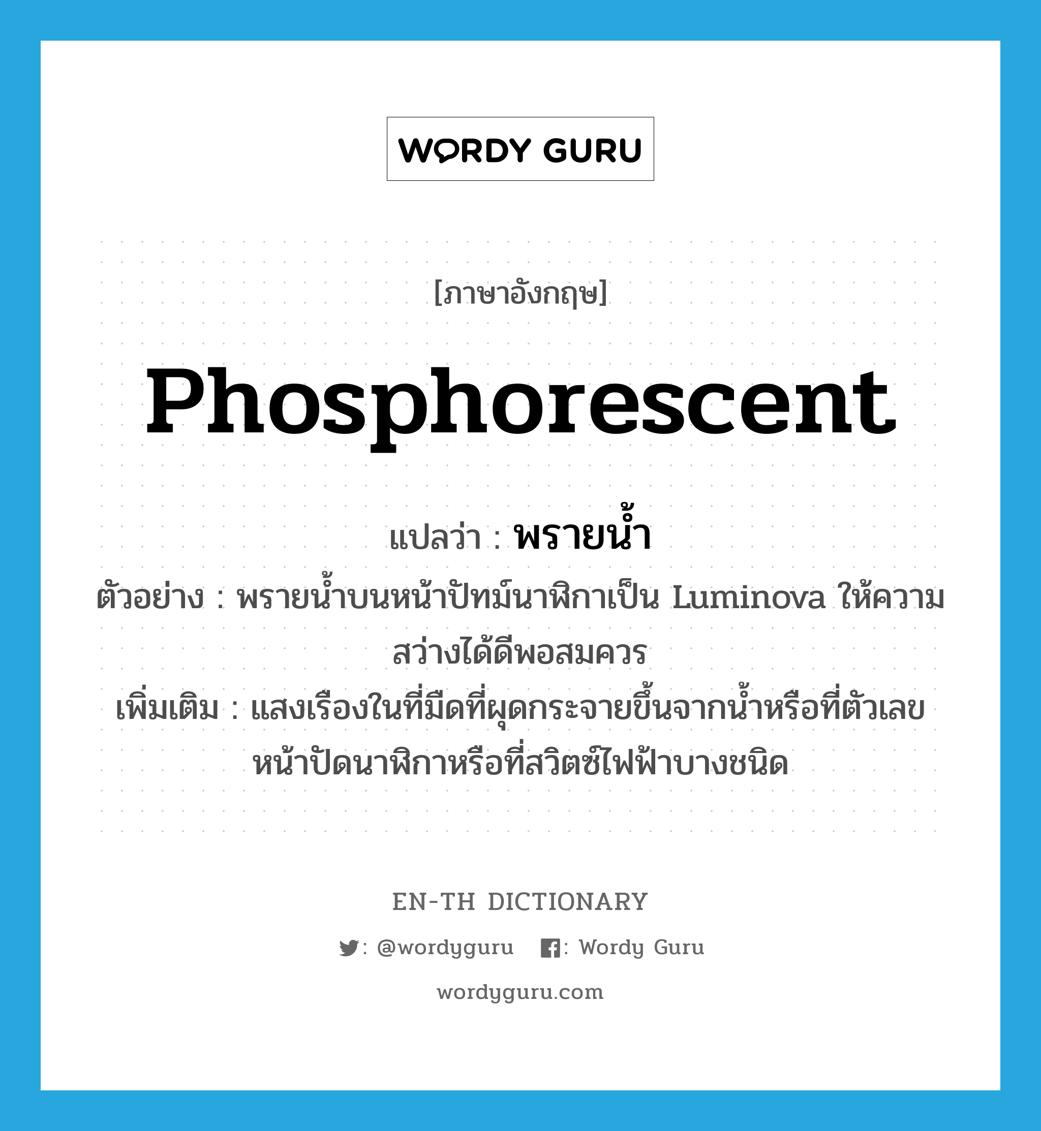 phosphorescent แปลว่า?, คำศัพท์ภาษาอังกฤษ phosphorescent แปลว่า พรายน้ำ ประเภท N ตัวอย่าง พรายน้ำบนหน้าปัทม์นาฬิกาเป็น Luminova ให้ความสว่างได้ดีพอสมควร เพิ่มเติม แสงเรืองในที่มืดที่ผุดกระจายขึ้นจากน้ำหรือที่ตัวเลขหน้าปัดนาฬิกาหรือที่สวิตซ์ไฟฟ้าบางชนิด หมวด N