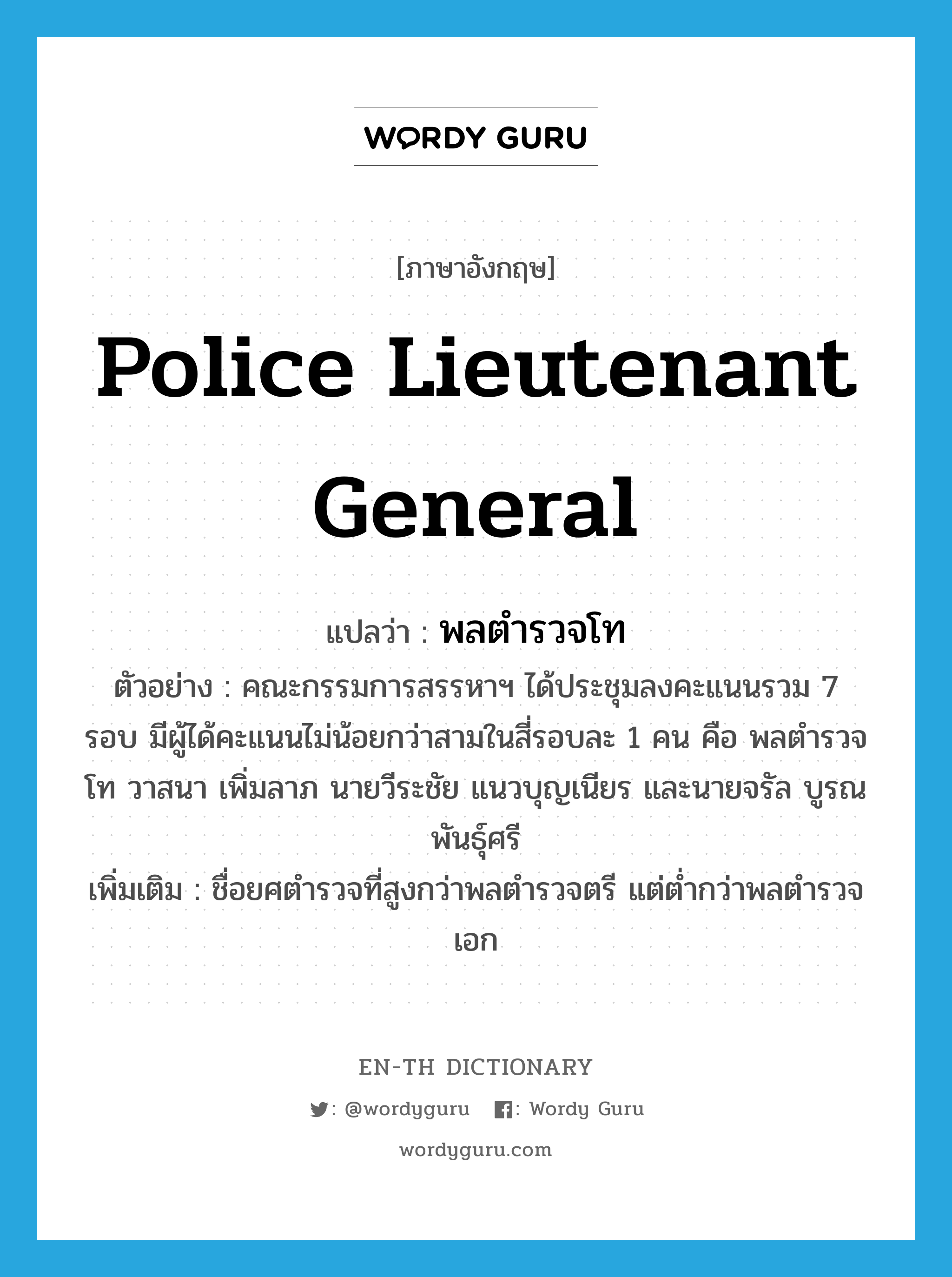 Police Lieutenant General แปลว่า?, คำศัพท์ภาษาอังกฤษ Police Lieutenant General แปลว่า พลตำรวจโท ประเภท N ตัวอย่าง คณะกรรมการสรรหาฯ ได้ประชุมลงคะแนนรวม 7 รอบ มีผู้ได้คะแนนไม่น้อยกว่าสามในสี่รอบละ 1 คน คือ พลตำรวจโท วาสนา เพิ่มลาภ นายวีระชัย แนวบุญเนียร และนายจรัล บูรณพันธุ์ศรี เพิ่มเติม ชื่อยศตำรวจที่สูงกว่าพลตำรวจตรี แต่ต่ำกว่าพลตำรวจเอก หมวด N