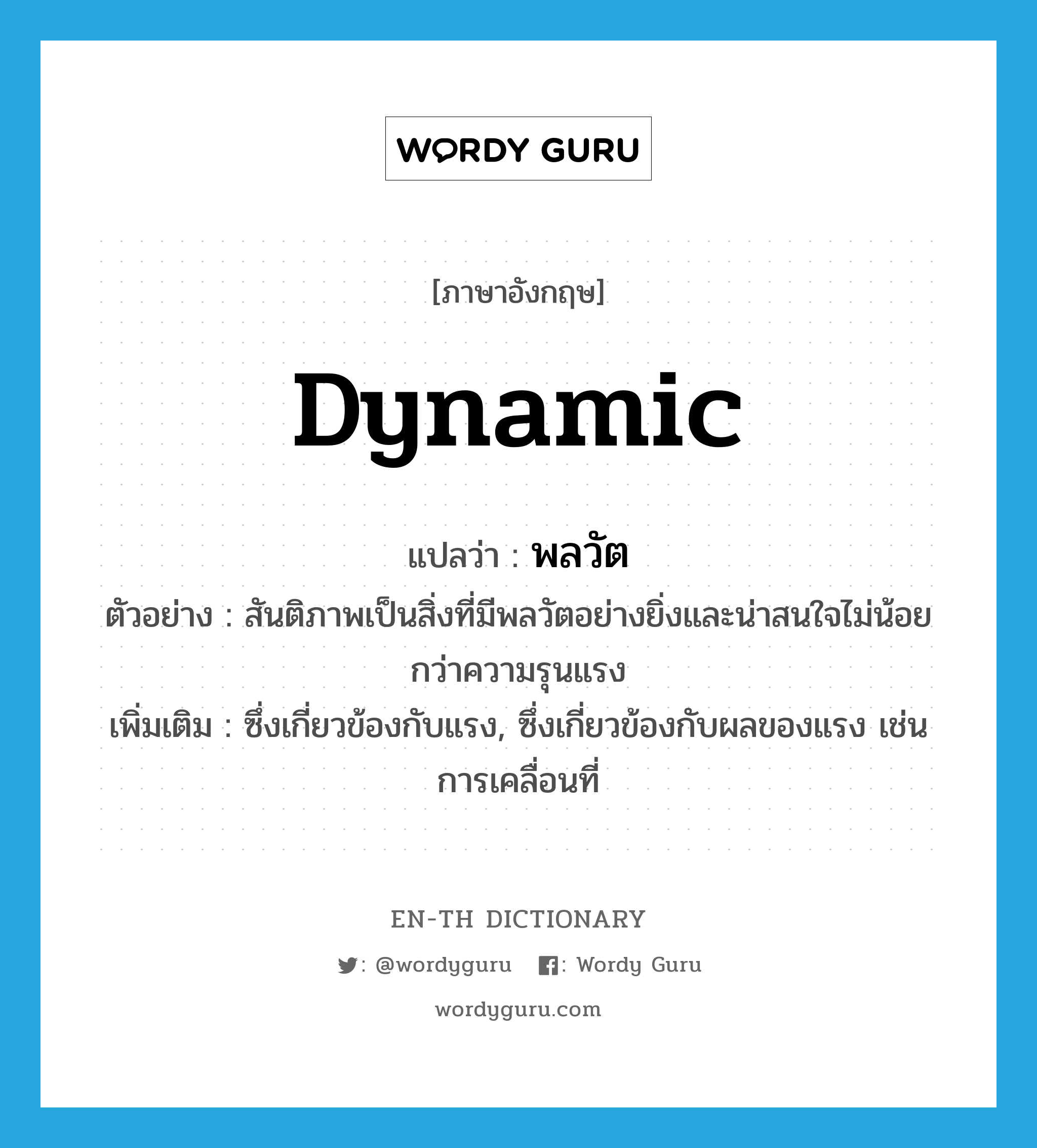 dynamic แปลว่า?, คำศัพท์ภาษาอังกฤษ dynamic แปลว่า พลวัต ประเภท N ตัวอย่าง สันติภาพเป็นสิ่งที่มีพลวัตอย่างยิ่งและน่าสนใจไม่น้อยกว่าความรุนแรง เพิ่มเติม ซึ่งเกี่ยวข้องกับแรง, ซึ่งเกี่ยวข้องกับผลของแรง เช่น การเคลื่อนที่ หมวด N