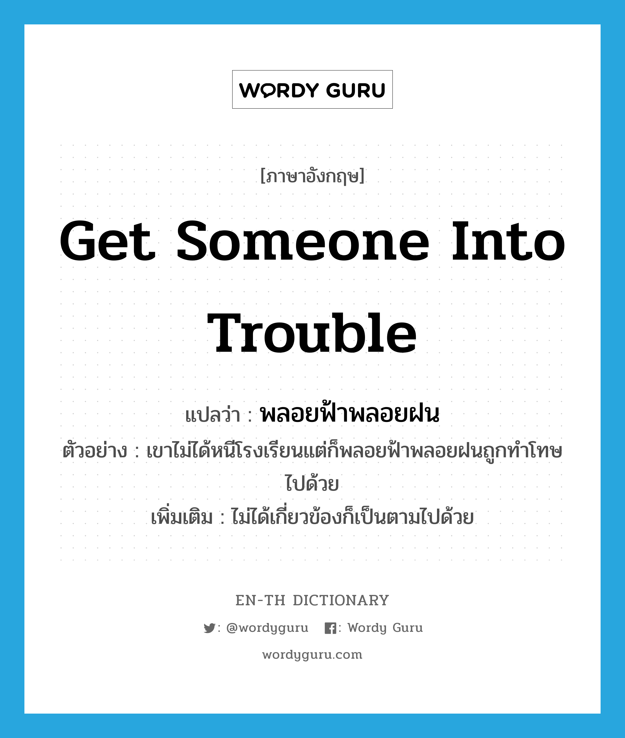 get someone into trouble แปลว่า?, คำศัพท์ภาษาอังกฤษ get someone into trouble แปลว่า พลอยฟ้าพลอยฝน ประเภท V ตัวอย่าง เขาไม่ได้หนีโรงเรียนแต่ก็พลอยฟ้าพลอยฝนถูกทำโทษไปด้วย เพิ่มเติม ไม่ได้เกี่ยวข้องก็เป็นตามไปด้วย หมวด V