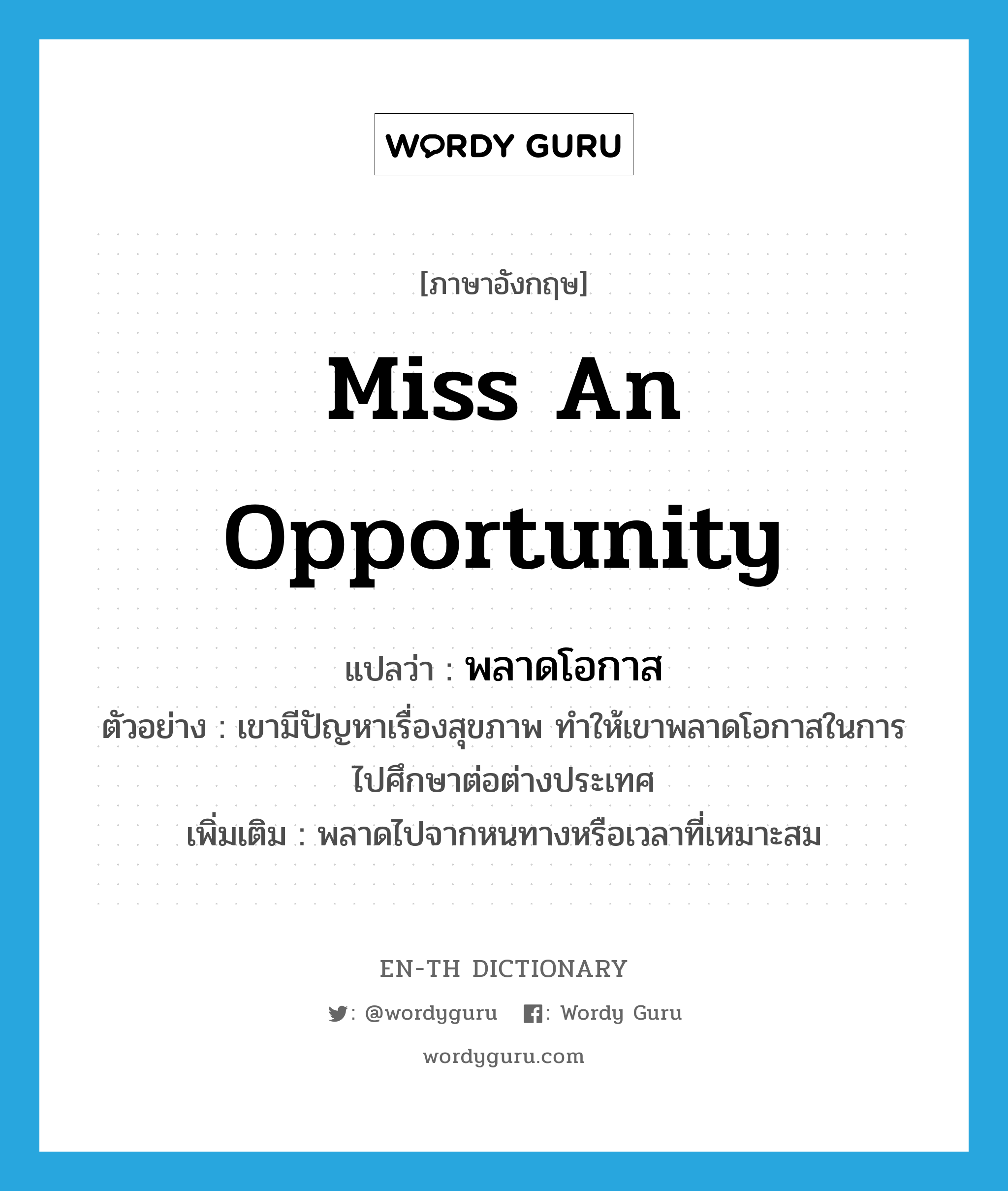 miss an opportunity แปลว่า?, คำศัพท์ภาษาอังกฤษ miss an opportunity แปลว่า พลาดโอกาส ประเภท V ตัวอย่าง เขามีปัญหาเรื่องสุขภาพ ทำให้เขาพลาดโอกาสในการไปศึกษาต่อต่างประเทศ เพิ่มเติม พลาดไปจากหนทางหรือเวลาที่เหมาะสม หมวด V