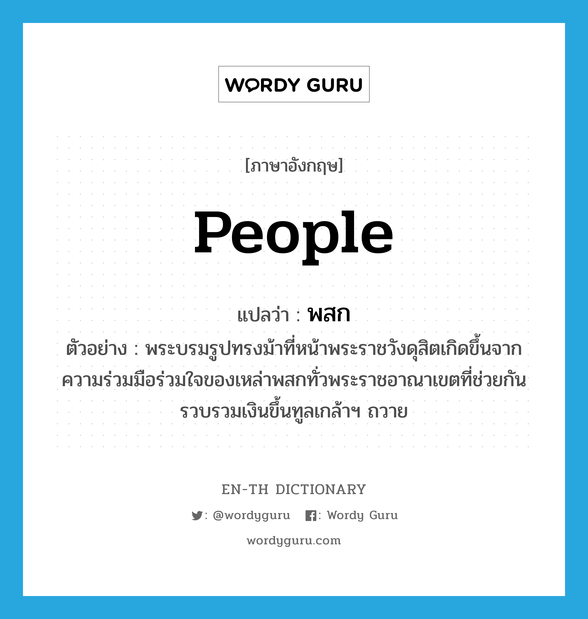 people แปลว่า?, คำศัพท์ภาษาอังกฤษ people แปลว่า พสก ประเภท N ตัวอย่าง พระบรมรูปทรงม้าที่หน้าพระราชวังดุสิตเกิดขึ้นจากความร่วมมือร่วมใจของเหล่าพสกทั่วพระราชอาณาเขตที่ช่วยกันรวบรวมเงินขึ้นทูลเกล้าฯ ถวาย หมวด N