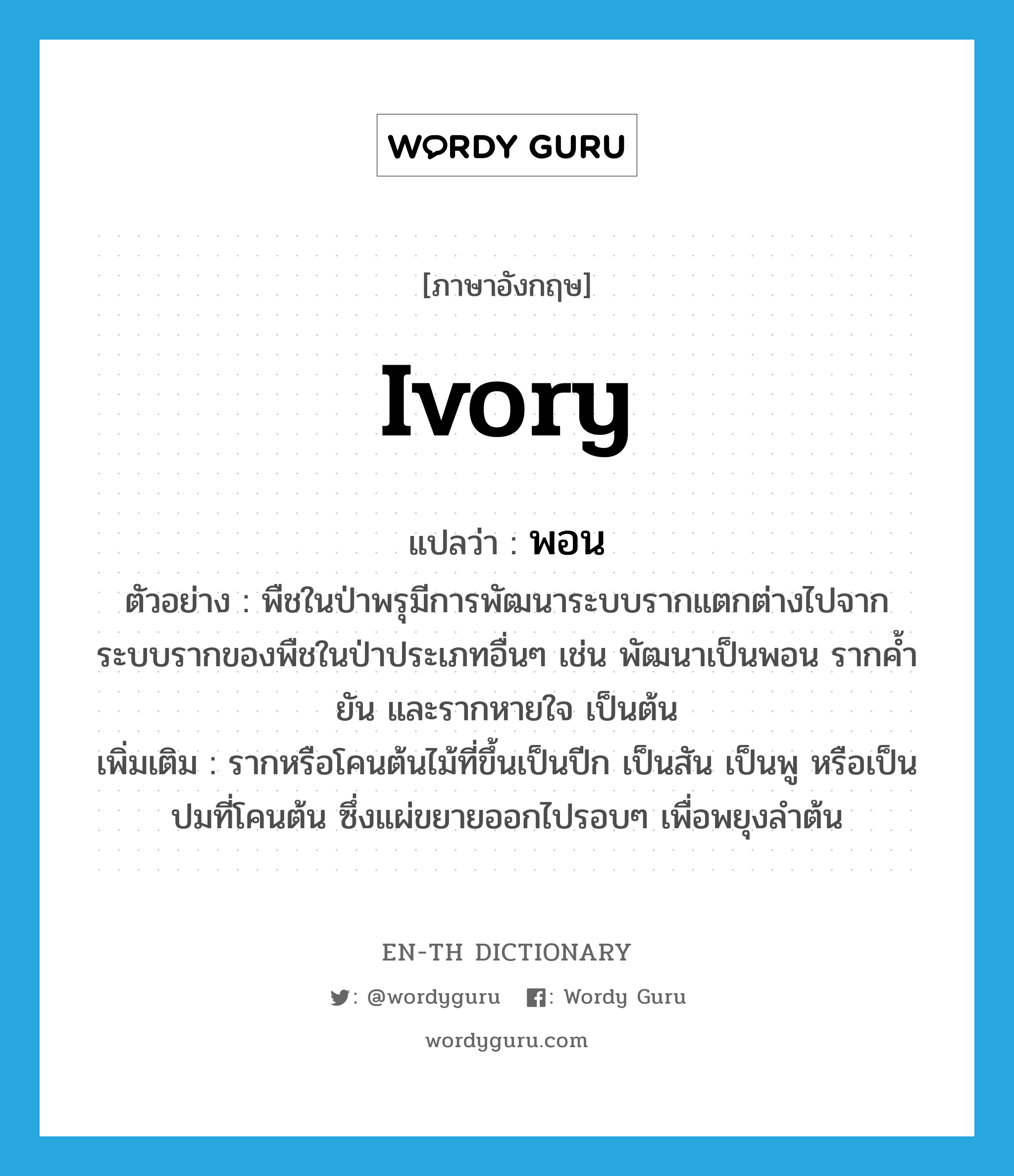 ivory แปลว่า?, คำศัพท์ภาษาอังกฤษ ivory แปลว่า พอน ประเภท N ตัวอย่าง พืชในป่าพรุมีการพัฒนาระบบรากแตกต่างไปจากระบบรากของพืชในป่าประเภทอื่นๆ เช่น พัฒนาเป็นพอน รากค้ำยัน และรากหายใจ เป็นต้น เพิ่มเติม รากหรือโคนต้นไม้ที่ขึ้นเป็นปีก เป็นสัน เป็นพู หรือเป็นปมที่โคนต้น ซึ่งแผ่ขยายออกไปรอบๆ เพื่อพยุงลำต้น หมวด N