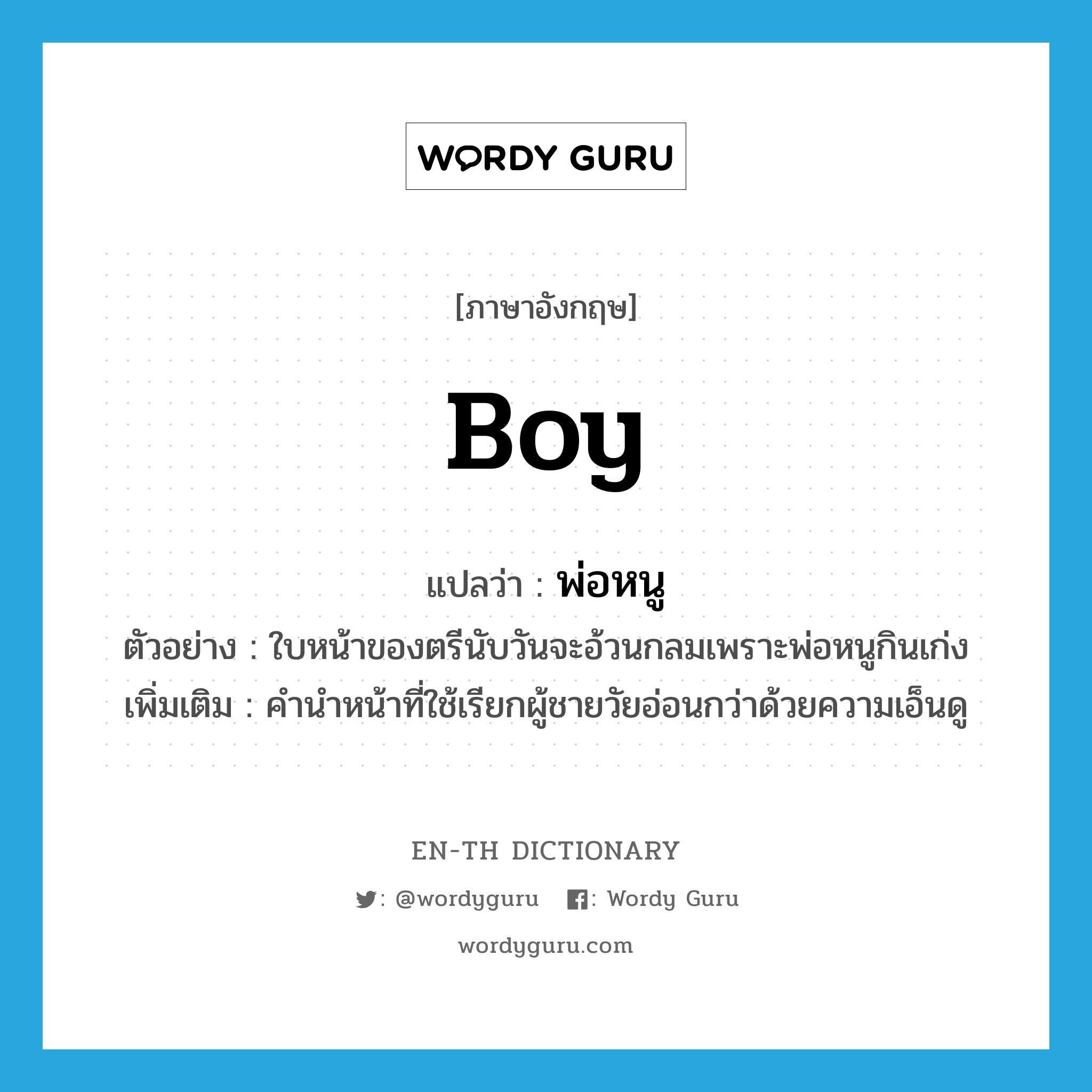 boy แปลว่า?, คำศัพท์ภาษาอังกฤษ boy แปลว่า พ่อหนู ประเภท N ตัวอย่าง ใบหน้าของตรีนับวันจะอ้วนกลมเพราะพ่อหนูกินเก่ง เพิ่มเติม คำนำหน้าที่ใช้เรียกผู้ชายวัยอ่อนกว่าด้วยความเอ็นดู หมวด N