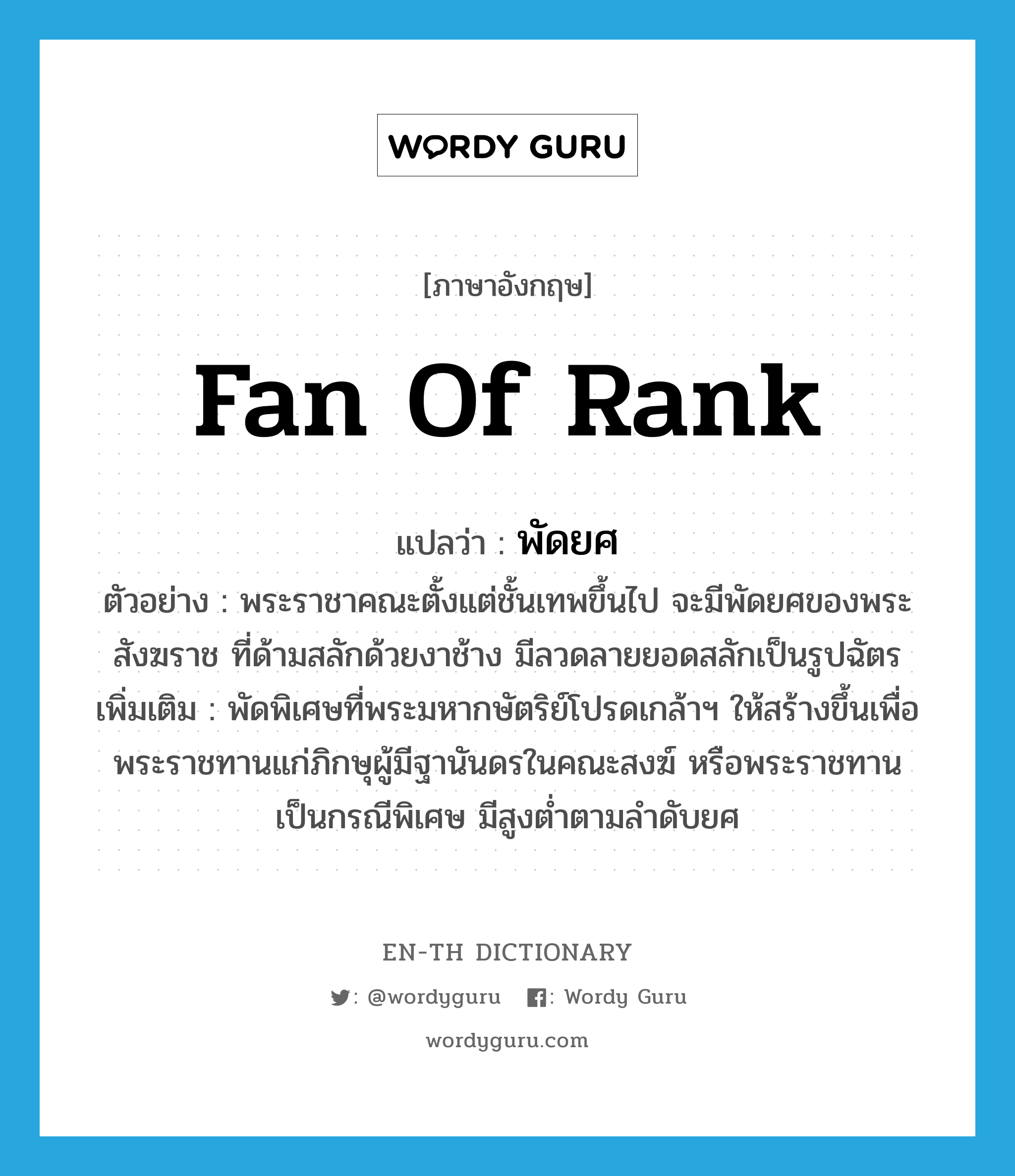 fan of rank แปลว่า?, คำศัพท์ภาษาอังกฤษ fan of rank แปลว่า พัดยศ ประเภท N ตัวอย่าง พระราชาคณะตั้งแต่ชั้นเทพขึ้นไป จะมีพัดยศของพระสังฆราช ที่ด้ามสลักด้วยงาช้าง มีลวดลายยอดสลักเป็นรูปฉัตร เพิ่มเติม พัดพิเศษที่พระมหากษัตริย์โปรดเกล้าฯ ให้สร้างขึ้นเพื่อพระราชทานแก่ภิกษุผู้มีฐานันดรในคณะสงฆ์ หรือพระราชทานเป็นกรณีพิเศษ มีสูงต่ำตามลำดับยศ หมวด N