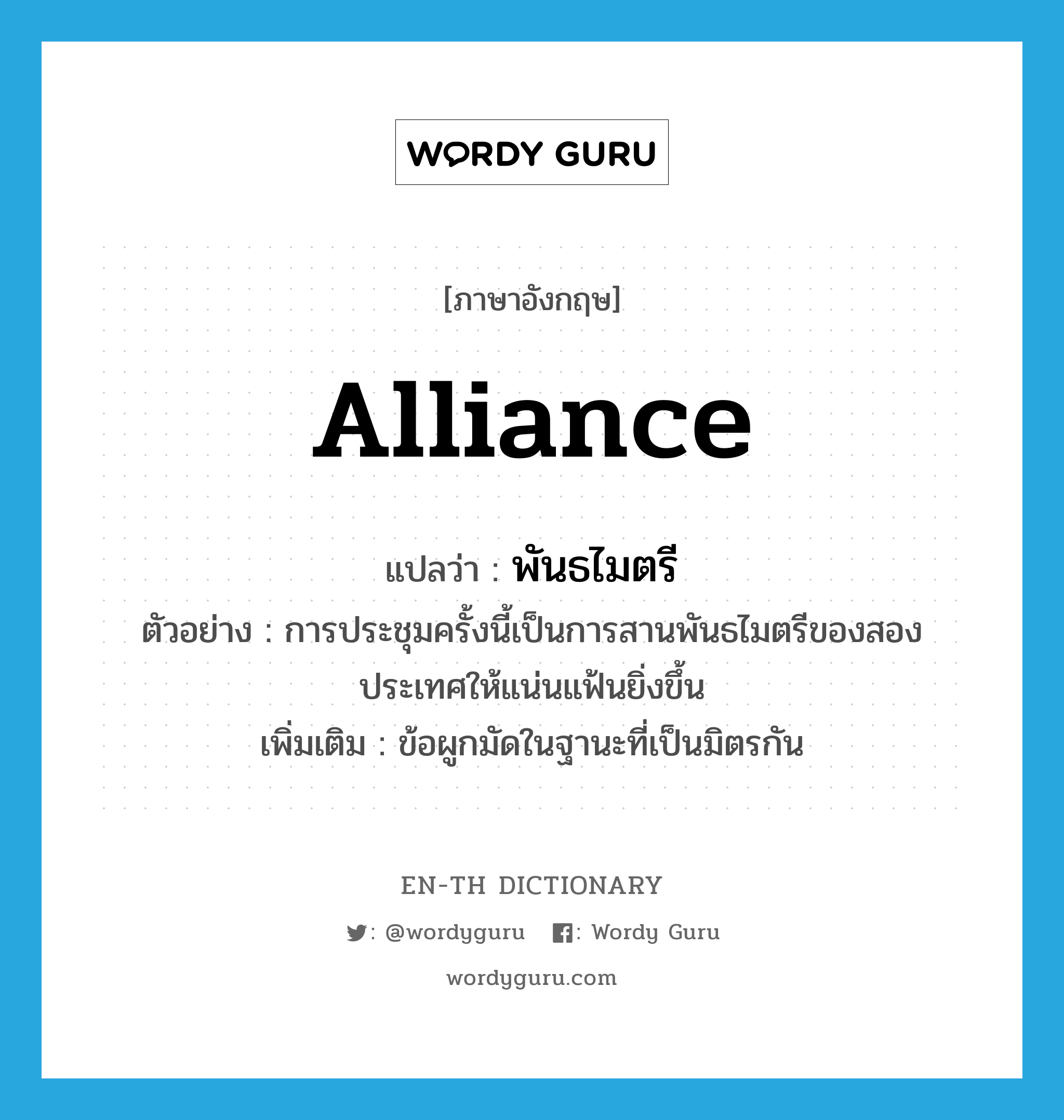 alliance แปลว่า?, คำศัพท์ภาษาอังกฤษ alliance แปลว่า พันธไมตรี ประเภท N ตัวอย่าง การประชุมครั้งนี้เป็นการสานพันธไมตรีของสองประเทศให้แน่นแฟ้นยิ่งขึ้น เพิ่มเติม ข้อผูกมัดในฐานะที่เป็นมิตรกัน หมวด N