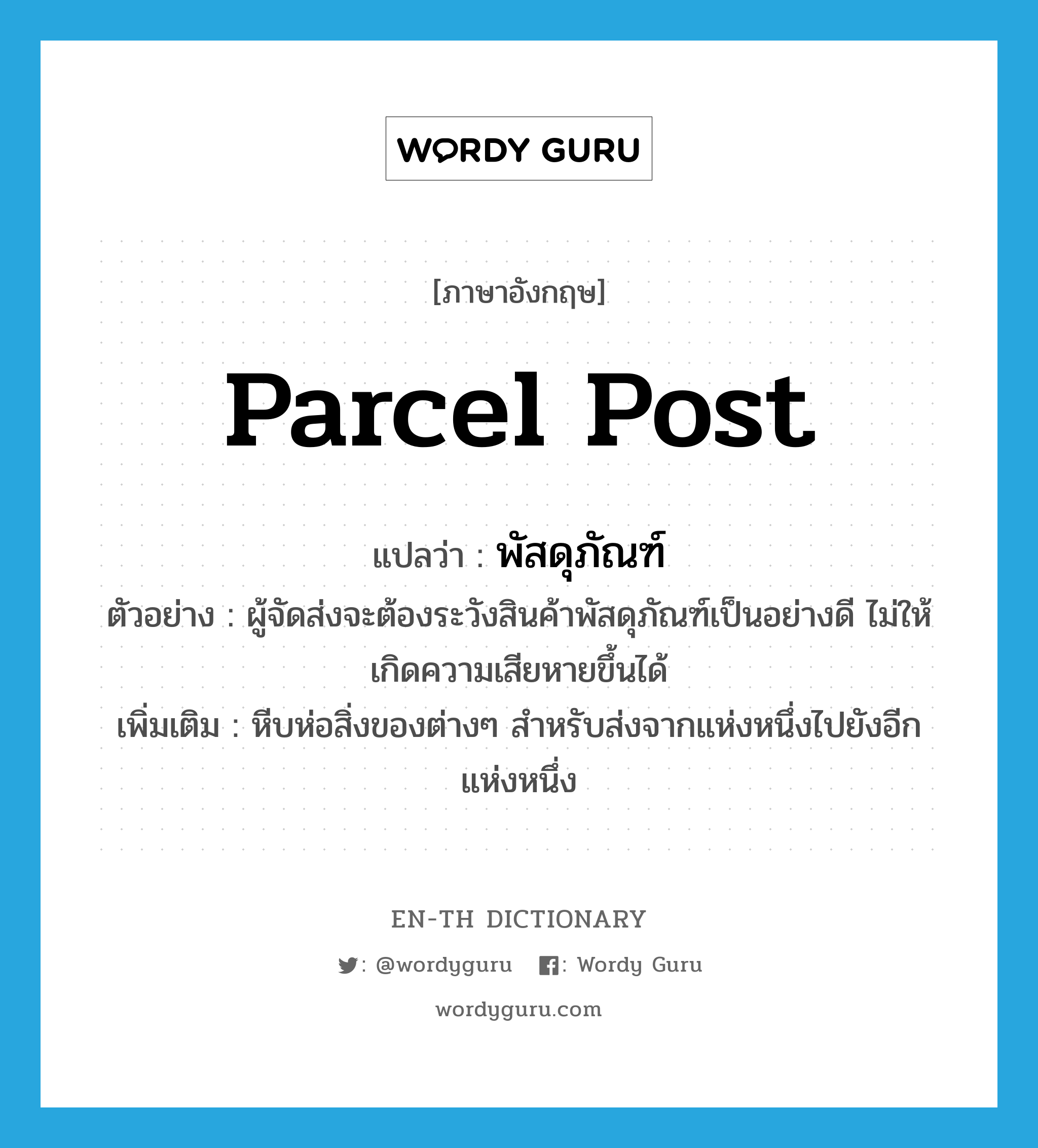 parcel post แปลว่า?, คำศัพท์ภาษาอังกฤษ parcel post แปลว่า พัสดุภัณฑ์ ประเภท N ตัวอย่าง ผู้จัดส่งจะต้องระวังสินค้าพัสดุภัณฑ์เป็นอย่างดี ไม่ให้เกิดความเสียหายขึ้นได้ เพิ่มเติม หีบห่อสิ่งของต่างๆ สำหรับส่งจากแห่งหนึ่งไปยังอีกแห่งหนึ่ง หมวด N