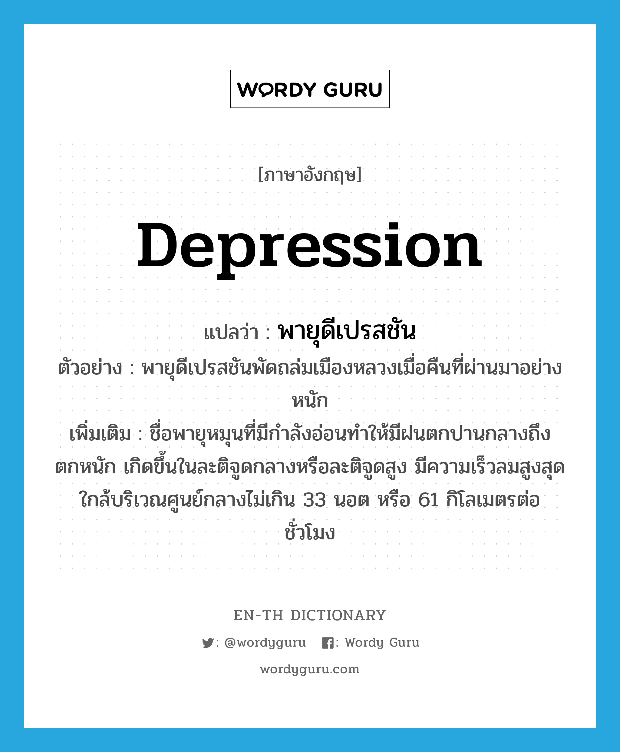 depression แปลว่า?, คำศัพท์ภาษาอังกฤษ depression แปลว่า พายุดีเปรสชัน ประเภท N ตัวอย่าง พายุดีเปรสชันพัดถล่มเมืองหลวงเมื่อคืนที่ผ่านมาอย่างหนัก เพิ่มเติม ชื่อพายุหมุนที่มีกำลังอ่อนทำให้มีฝนตกปานกลางถึงตกหนัก เกิดขึ้นในละติจูดกลางหรือละติจูดสูง มีความเร็วลมสูงสุดใกล้บริเวณศูนย์กลางไม่เกิน 33 นอต หรือ 61 กิโลเมตรต่อชั่วโมง หมวด N