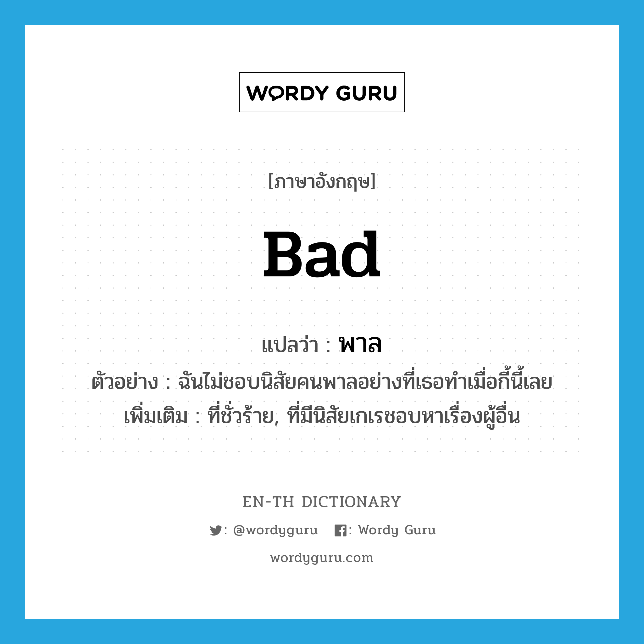 bad แปลว่า? คำศัพท์ในกลุ่มประเภท ADJ, คำศัพท์ภาษาอังกฤษ bad แปลว่า พาล ประเภท ADJ ตัวอย่าง ฉันไม่ชอบนิสัยคนพาลอย่างที่เธอทำเมื่อกี้นี้เลย เพิ่มเติม ที่ชั่วร้าย, ที่มีนิสัยเกเรชอบหาเรื่องผู้อื่น หมวด ADJ