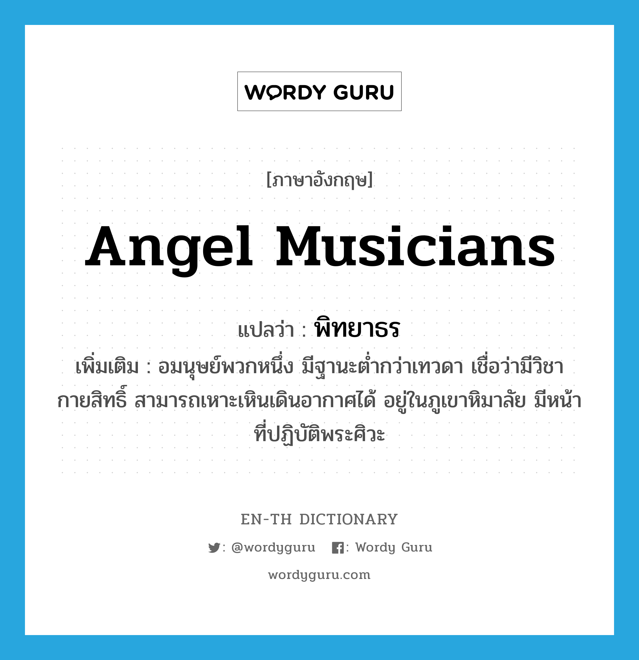 angel musicians แปลว่า?, คำศัพท์ภาษาอังกฤษ angel musicians แปลว่า พิทยาธร ประเภท N เพิ่มเติม อมนุษย์พวกหนึ่ง มีฐานะต่ำกว่าเทวดา เชื่อว่ามีวิชากายสิทธิ์ สามารถเหาะเหินเดินอากาศได้ อยู่ในภูเขาหิมาลัย มีหน้าที่ปฏิบัติพระศิวะ หมวด N