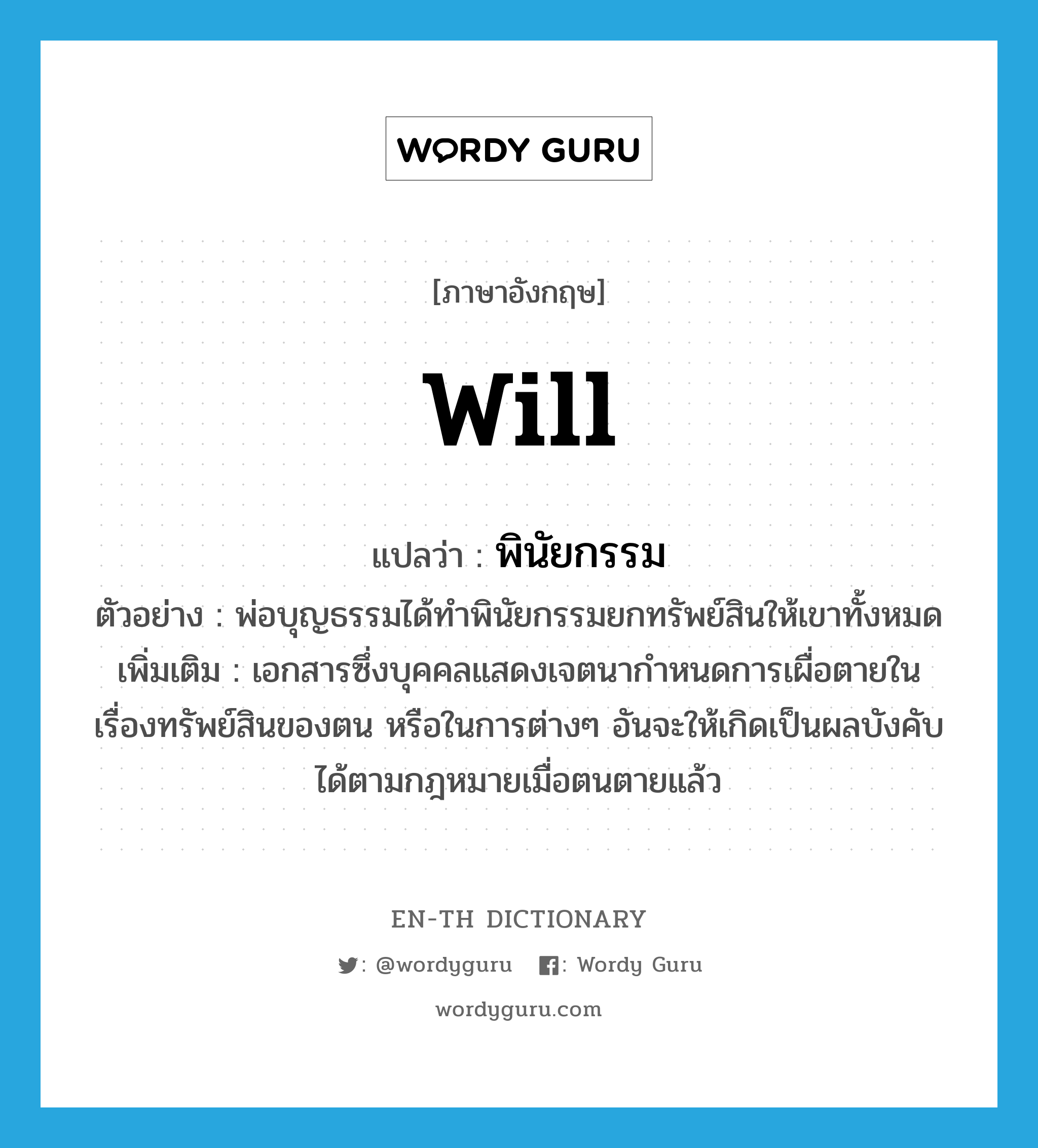 will แปลว่า?, คำศัพท์ภาษาอังกฤษ will แปลว่า พินัยกรรม ประเภท N ตัวอย่าง พ่อบุญธรรมได้ทำพินัยกรรมยกทรัพย์สินให้เขาทั้งหมด เพิ่มเติม เอกสารซึ่งบุคคลแสดงเจตนากำหนดการเผื่อตายในเรื่องทรัพย์สินของตน หรือในการต่างๆ อันจะให้เกิดเป็นผลบังคับได้ตามกฎหมายเมื่อตนตายแล้ว หมวด N