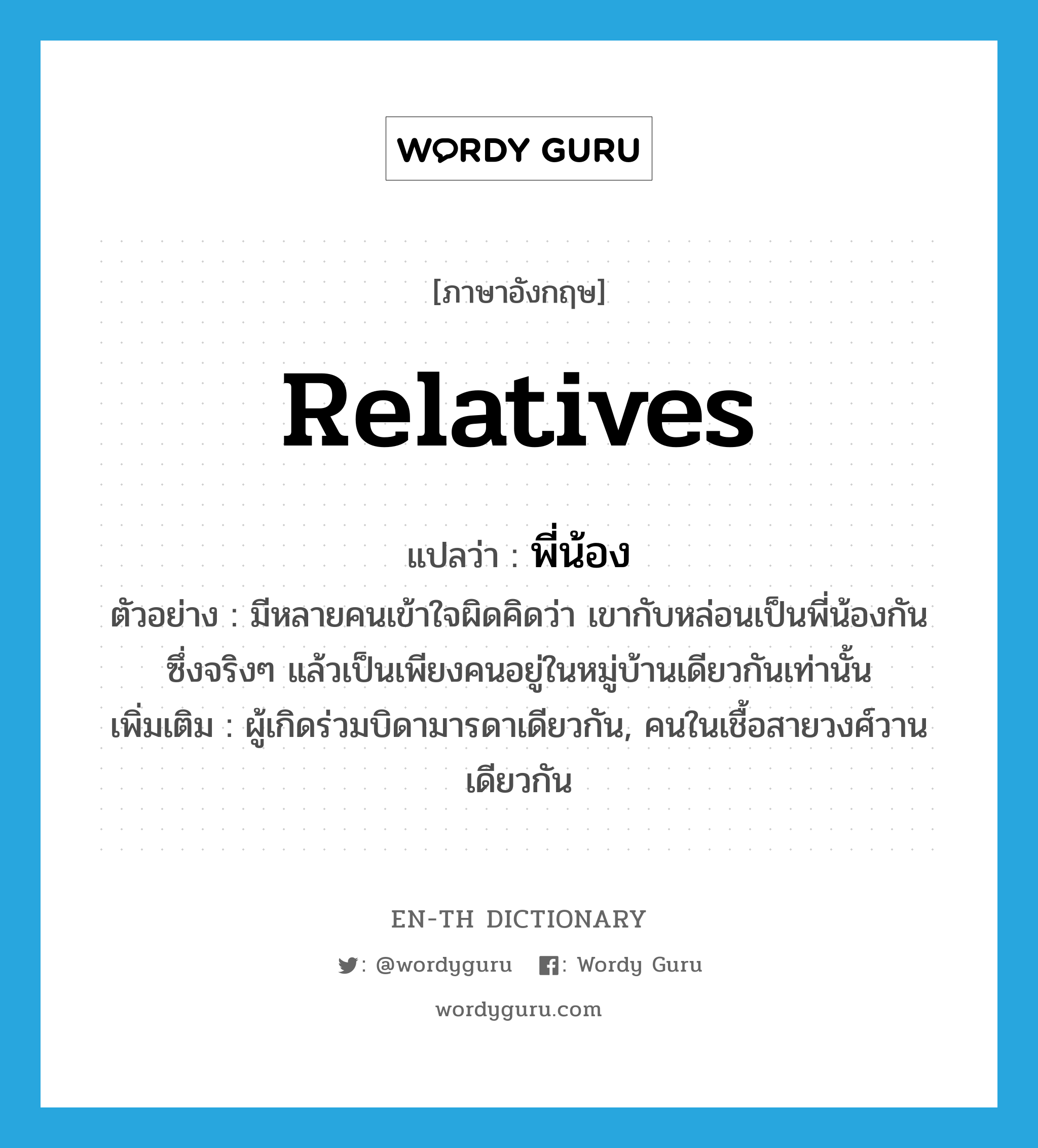 relatives แปลว่า?, คำศัพท์ภาษาอังกฤษ relatives แปลว่า พี่น้อง ประเภท N ตัวอย่าง มีหลายคนเข้าใจผิดคิดว่า เขากับหล่อนเป็นพี่น้องกัน ซึ่งจริงๆ แล้วเป็นเพียงคนอยู่ในหมู่บ้านเดียวกันเท่านั้น เพิ่มเติม ผู้เกิดร่วมบิดามารดาเดียวกัน, คนในเชื้อสายวงศ์วานเดียวกัน หมวด N