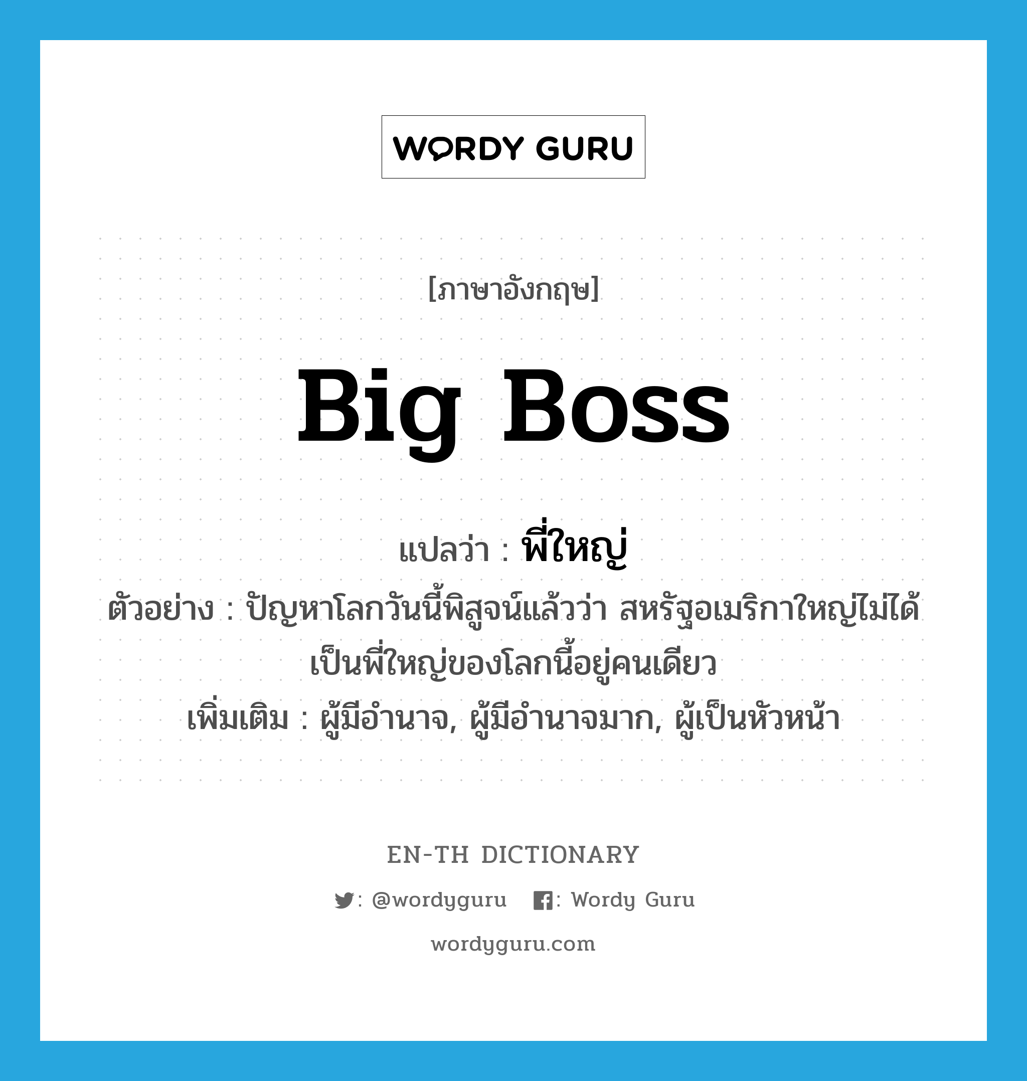 big boss แปลว่า?, คำศัพท์ภาษาอังกฤษ big boss แปลว่า พี่ใหญ่ ประเภท N ตัวอย่าง ปัญหาโลกวันนี้พิสูจน์แล้วว่า สหรัฐอเมริกาใหญ่ไม่ได้เป็นพี่ใหญ่ของโลกนี้อยู่คนเดียว เพิ่มเติม ผู้มีอำนาจ, ผู้มีอำนาจมาก, ผู้เป็นหัวหน้า หมวด N