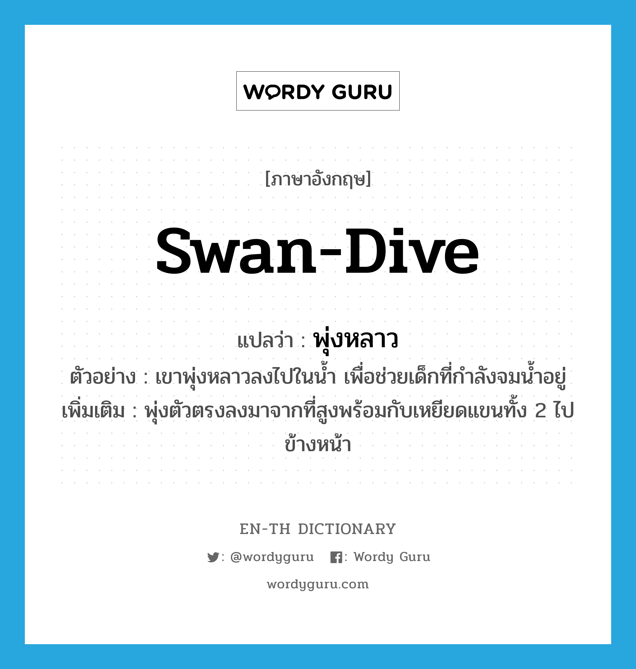 swan-dive แปลว่า?, คำศัพท์ภาษาอังกฤษ swan-dive แปลว่า พุ่งหลาว ประเภท V ตัวอย่าง เขาพุ่งหลาวลงไปในน้ำ เพื่อช่วยเด็กที่กำลังจมน้ำอยู่ เพิ่มเติม พุ่งตัวตรงลงมาจากที่สูงพร้อมกับเหยียดแขนทั้ง 2 ไปข้างหน้า หมวด V