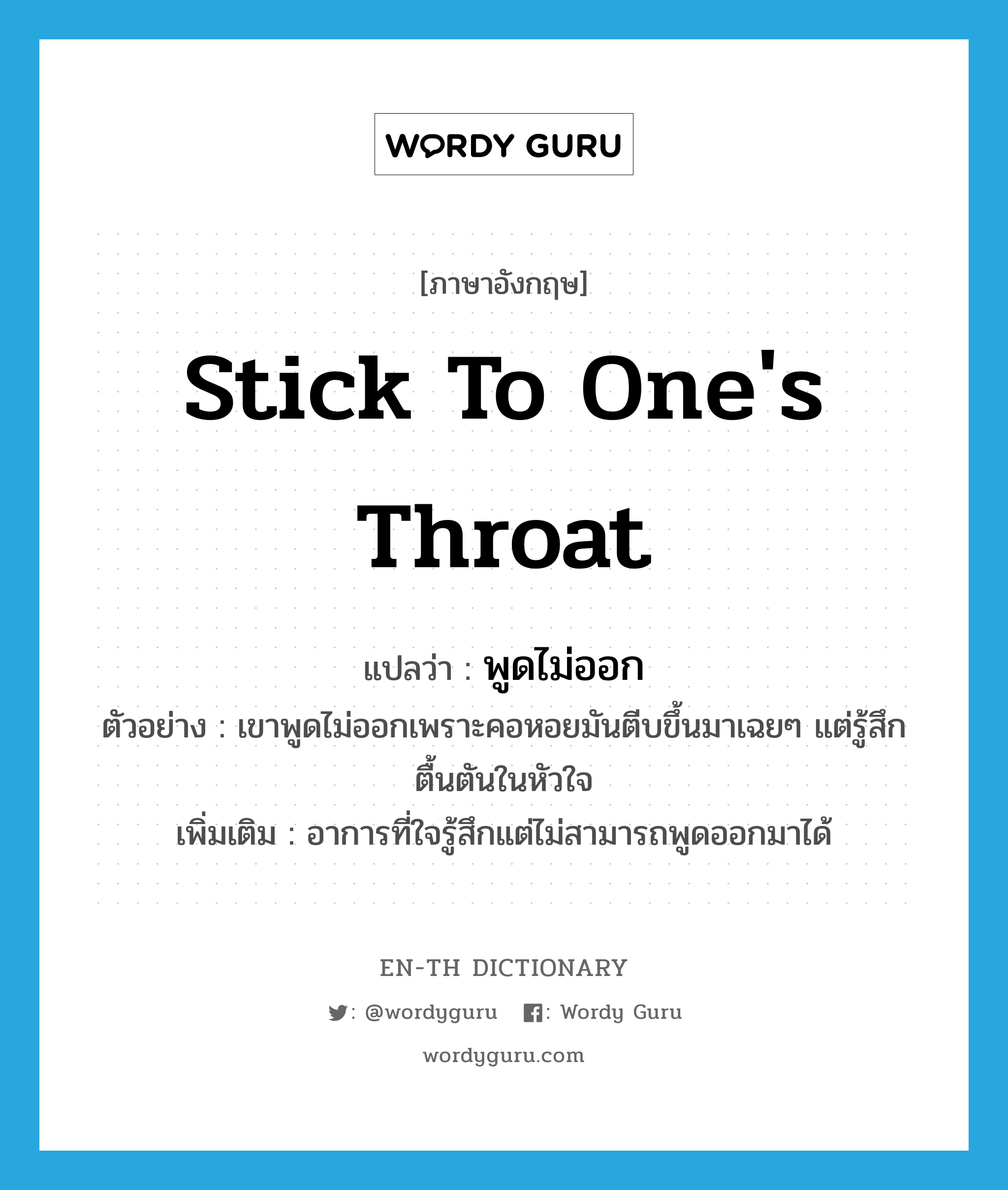 stick to one&#39;s throat แปลว่า?, คำศัพท์ภาษาอังกฤษ stick to one&#39;s throat แปลว่า พูดไม่ออก ประเภท V ตัวอย่าง เขาพูดไม่ออกเพราะคอหอยมันตีบขึ้นมาเฉยๆ แต่รู้สึกตื้นตันในหัวใจ เพิ่มเติม อาการที่ใจรู้สึกแต่ไม่สามารถพูดออกมาได้ หมวด V