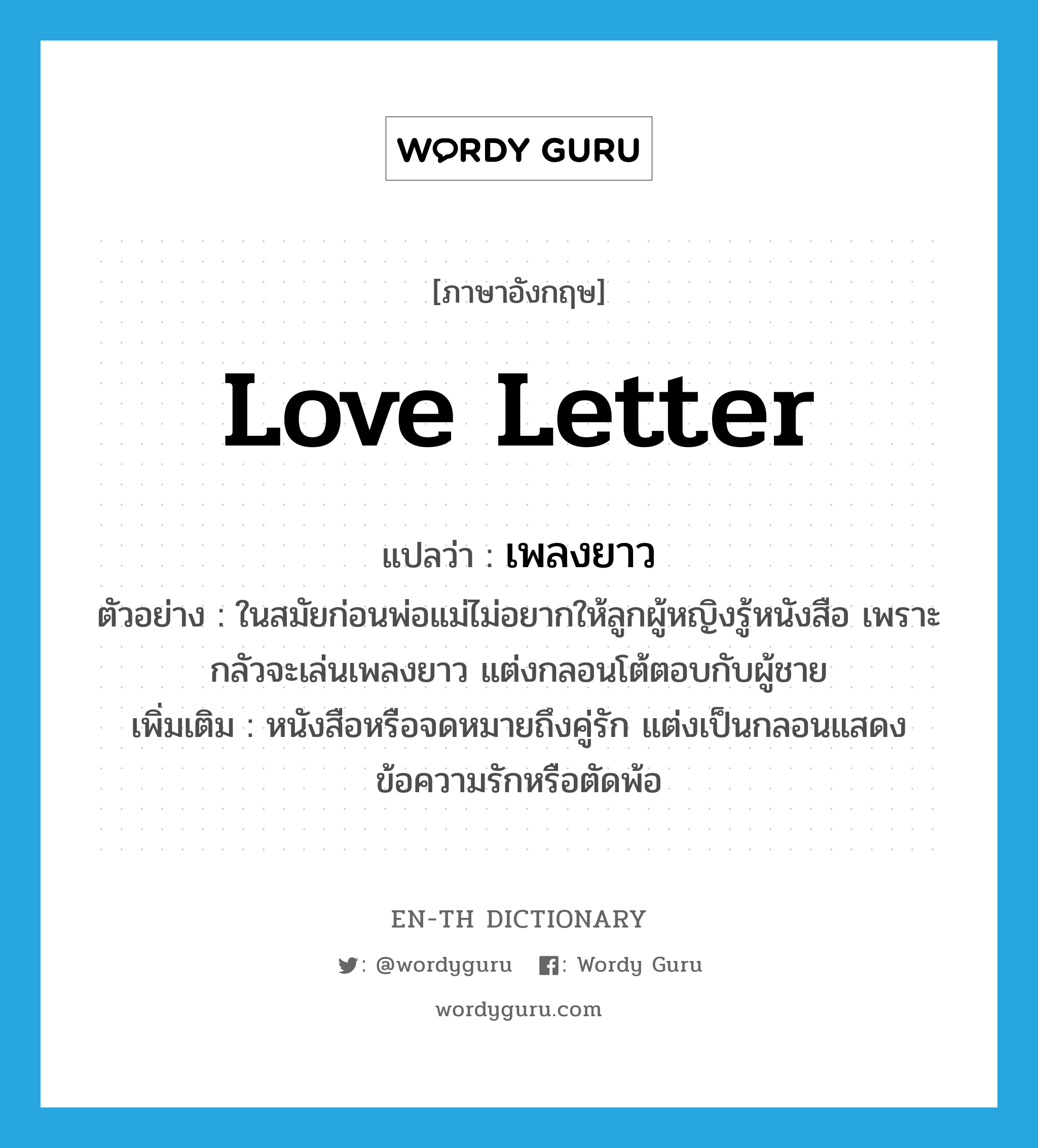 love letter แปลว่า?, คำศัพท์ภาษาอังกฤษ love letter แปลว่า เพลงยาว ประเภท N ตัวอย่าง ในสมัยก่อนพ่อแม่ไม่อยากให้ลูกผู้หญิงรู้หนังสือ เพราะกลัวจะเล่นเพลงยาว แต่งกลอนโต้ตอบกับผู้ชาย เพิ่มเติม หนังสือหรือจดหมายถึงคู่รัก แต่งเป็นกลอนแสดงข้อความรักหรือตัดพ้อ หมวด N