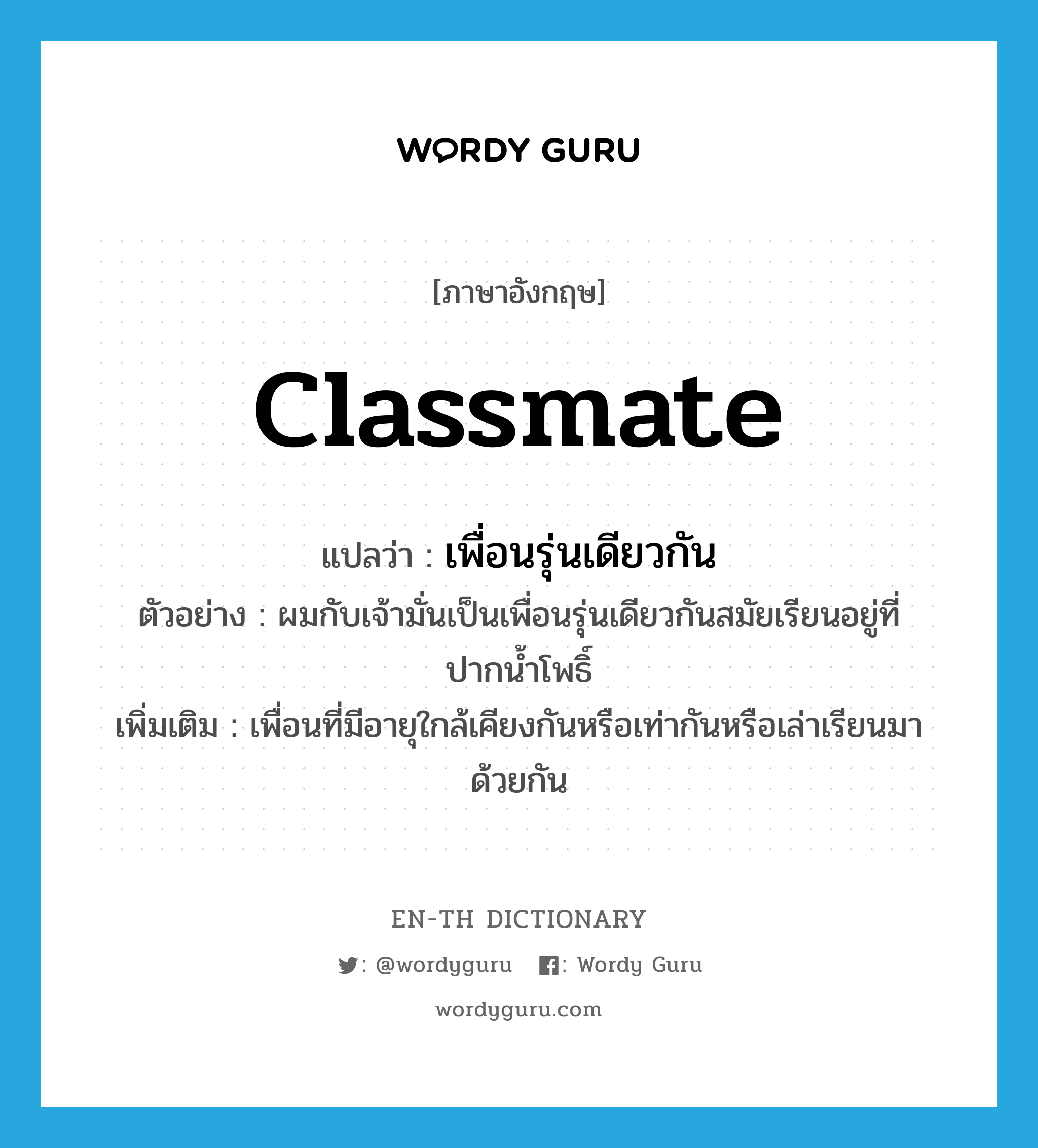 classmate แปลว่า?, คำศัพท์ภาษาอังกฤษ classmate แปลว่า เพื่อนรุ่นเดียวกัน ประเภท N ตัวอย่าง ผมกับเจ้ามั่นเป็นเพื่อนรุ่นเดียวกันสมัยเรียนอยู่ที่ปากน้ำโพธิ์ เพิ่มเติม เพื่อนที่มีอายุใกล้เคียงกันหรือเท่ากันหรือเล่าเรียนมาด้วยกัน หมวด N