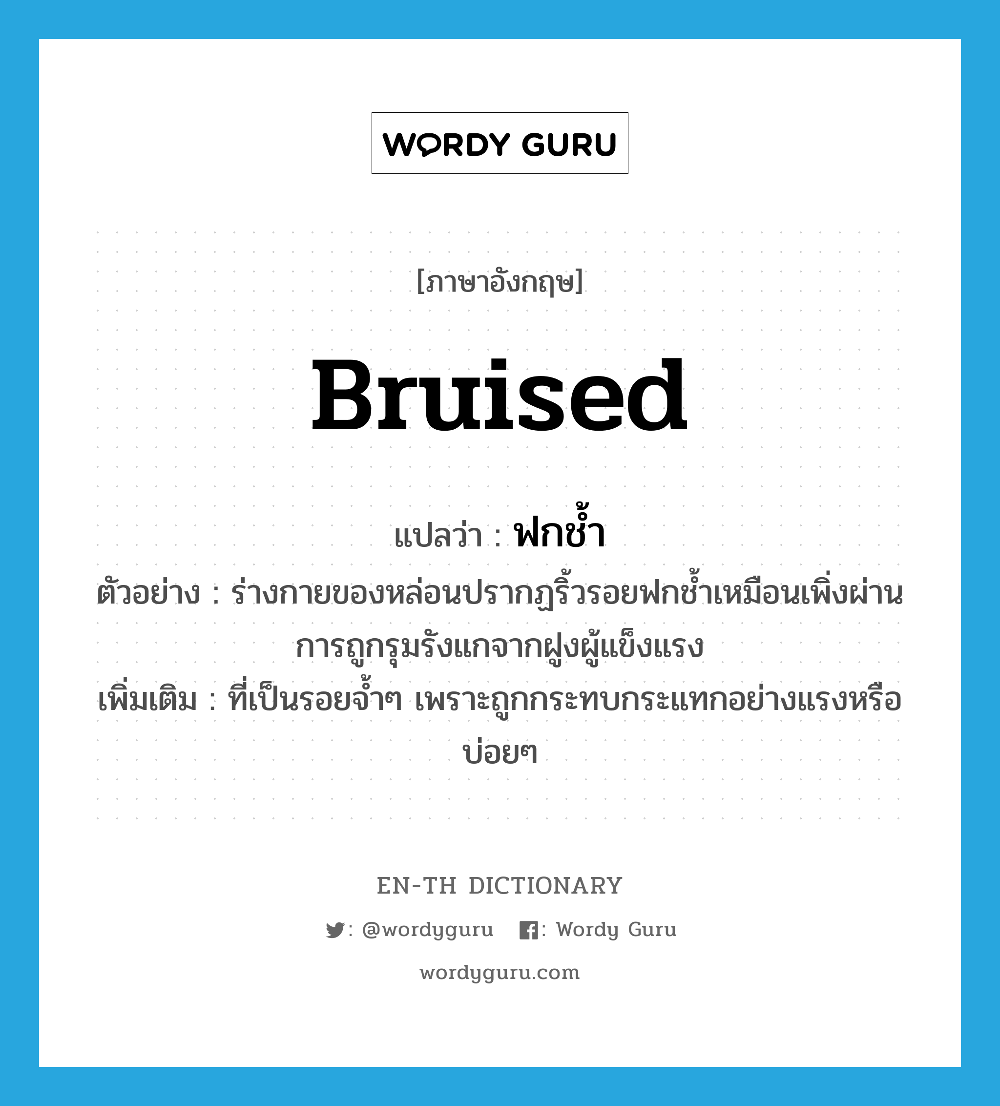 bruised แปลว่า?, คำศัพท์ภาษาอังกฤษ bruised แปลว่า ฟกช้ำ ประเภท ADJ ตัวอย่าง ร่างกายของหล่อนปรากฏริ้วรอยฟกช้ำเหมือนเพิ่งผ่านการถูกรุมรังแกจากฝูงผู้แข็งแรง เพิ่มเติม ที่เป็นรอยจ้ำๆ เพราะถูกกระทบกระแทกอย่างแรงหรือบ่อยๆ หมวด ADJ