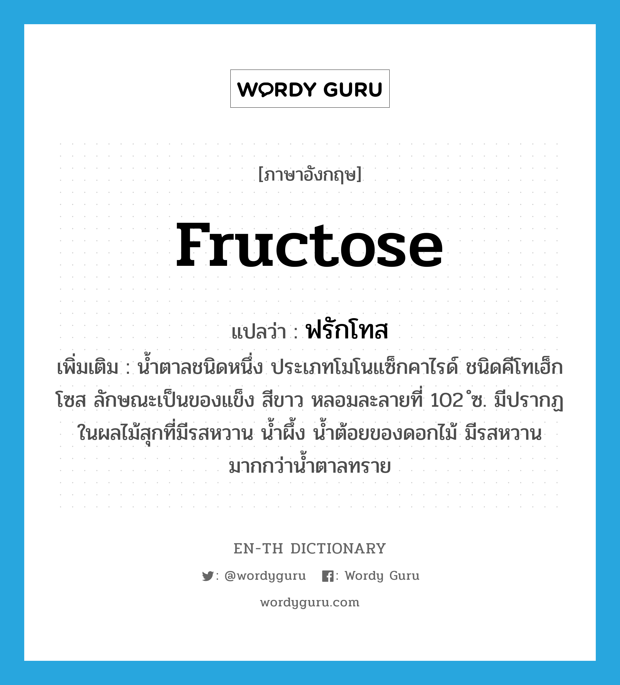 fructose แปลว่า?, คำศัพท์ภาษาอังกฤษ fructose แปลว่า ฟรักโทส ประเภท N เพิ่มเติม น้ำตาลชนิดหนึ่ง ประเภทโมโนแซ็กคาไรด์ ชนิดคีโทเฮ็กโซส ลักษณะเป็นของแข็ง สีขาว หลอมละลายที่ 102 ํซ. มีปรากฏในผลไม้สุกที่มีรสหวาน น้ำผึ้ง น้ำต้อยของดอกไม้ มีรสหวานมากกว่าน้ำตาลทราย หมวด N