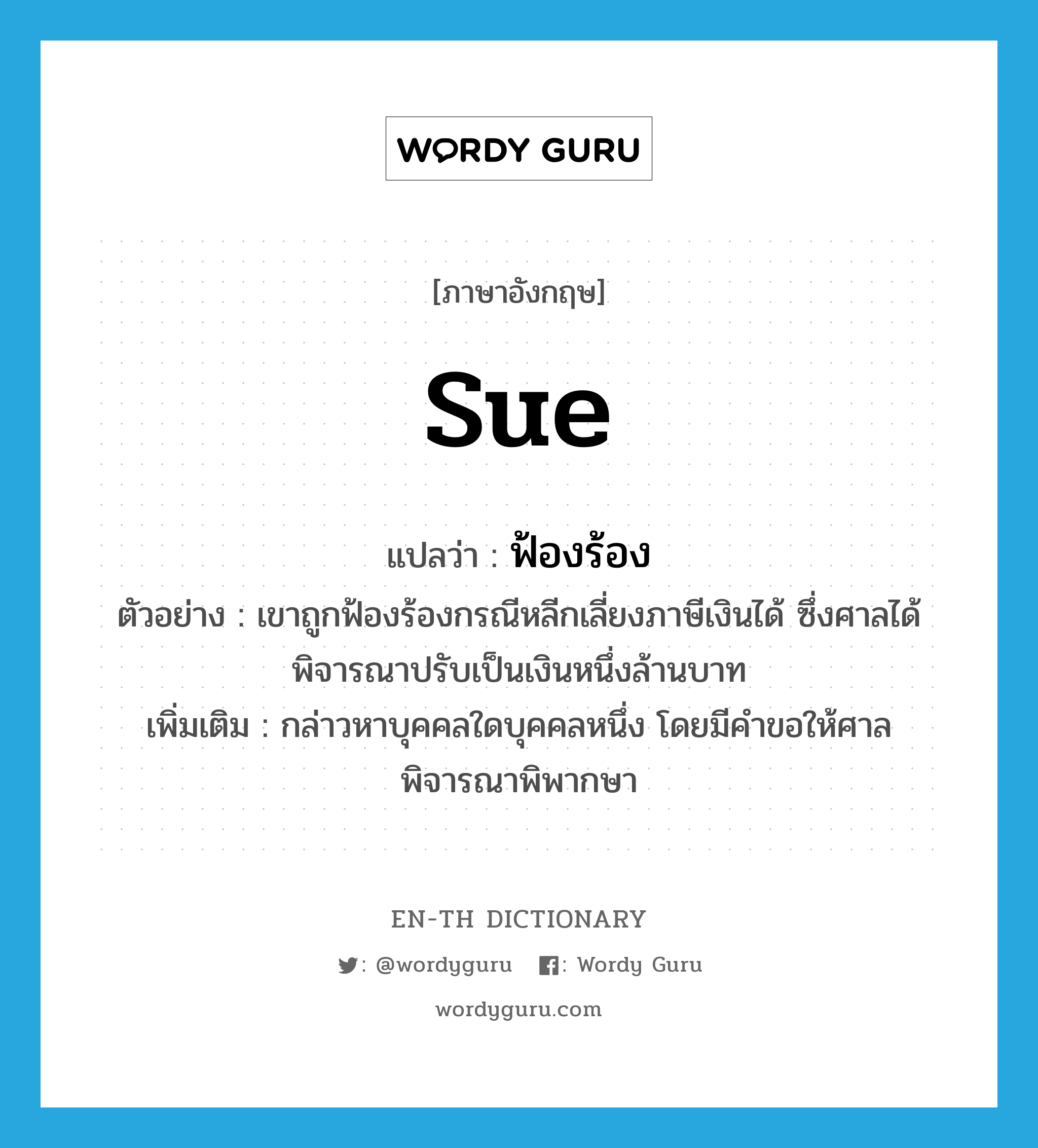 sue แปลว่า?, คำศัพท์ภาษาอังกฤษ sue แปลว่า ฟ้องร้อง ประเภท V ตัวอย่าง เขาถูกฟ้องร้องกรณีหลีกเลี่ยงภาษีเงินได้ ซึ่งศาลได้พิจารณาปรับเป็นเงินหนึ่งล้านบาท เพิ่มเติม กล่าวหาบุคคลใดบุคคลหนึ่ง โดยมีคำขอให้ศาลพิจารณาพิพากษา หมวด V