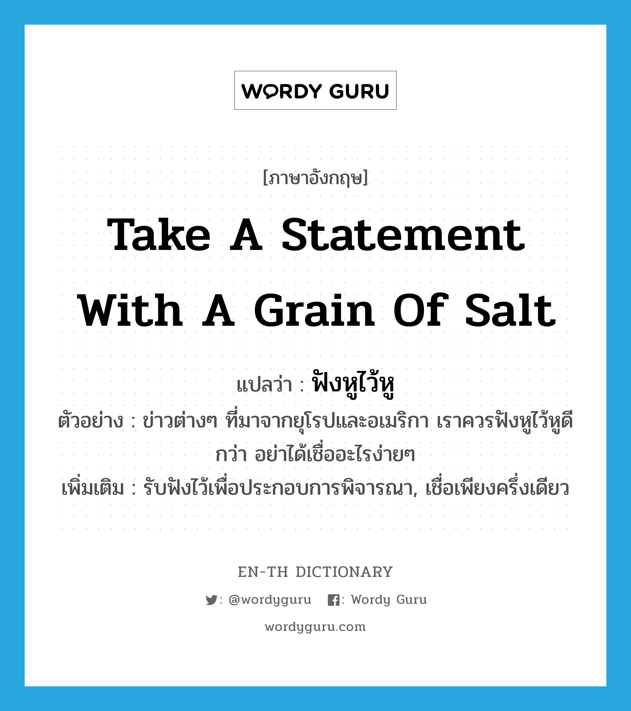 take a statement with a grain of salt แปลว่า?, คำศัพท์ภาษาอังกฤษ take a statement with a grain of salt แปลว่า ฟังหูไว้หู ประเภท V ตัวอย่าง ข่าวต่างๆ ที่มาจากยุโรปและอเมริกา เราควรฟังหูไว้หูดีกว่า อย่าได้เชื่ออะไรง่ายๆ เพิ่มเติม รับฟังไว้เพื่อประกอบการพิจารณา, เชื่อเพียงครึ่งเดียว หมวด V