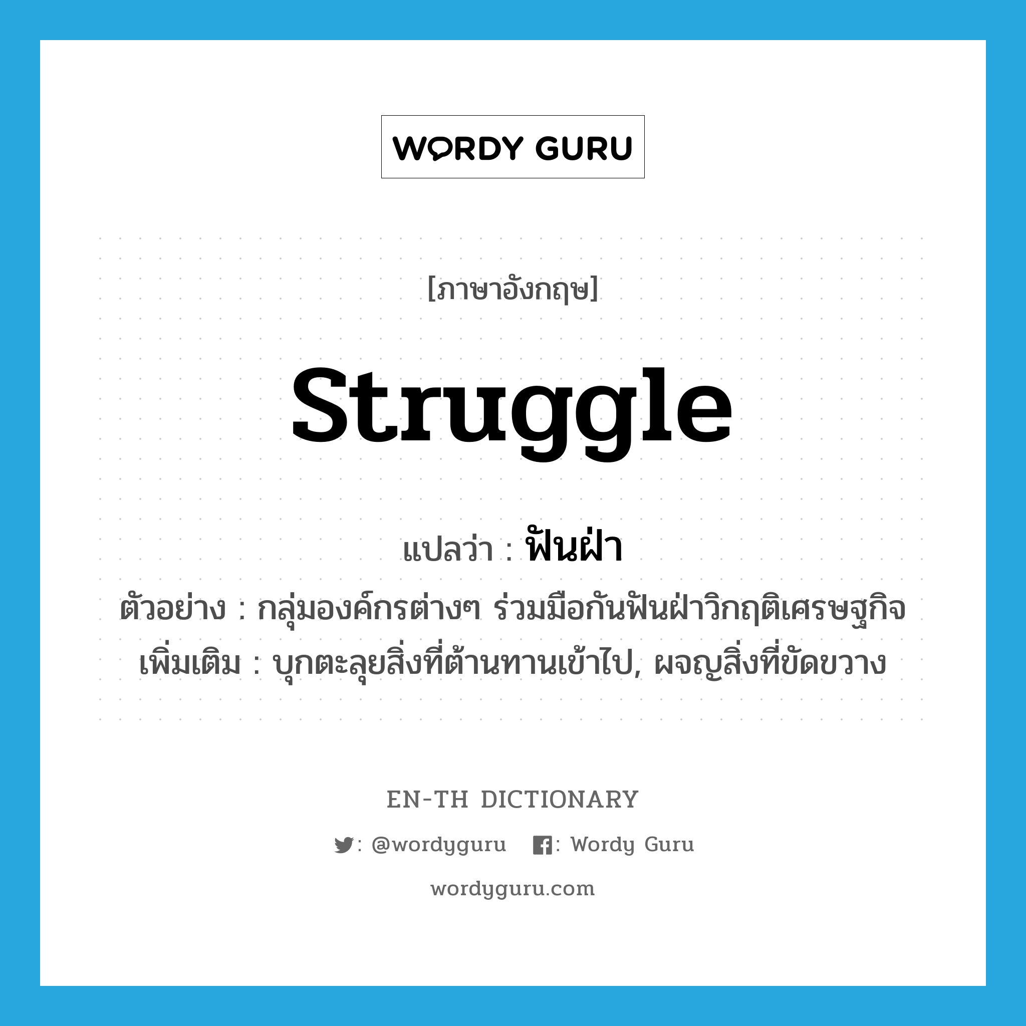 struggle แปลว่า?, คำศัพท์ภาษาอังกฤษ struggle แปลว่า ฟันฝ่า ประเภท V ตัวอย่าง กลุ่มองค์กรต่างๆ ร่วมมือกันฟันฝ่าวิกฤติเศรษฐกิจ เพิ่มเติม บุกตะลุยสิ่งที่ต้านทานเข้าไป, ผจญสิ่งที่ขัดขวาง หมวด V