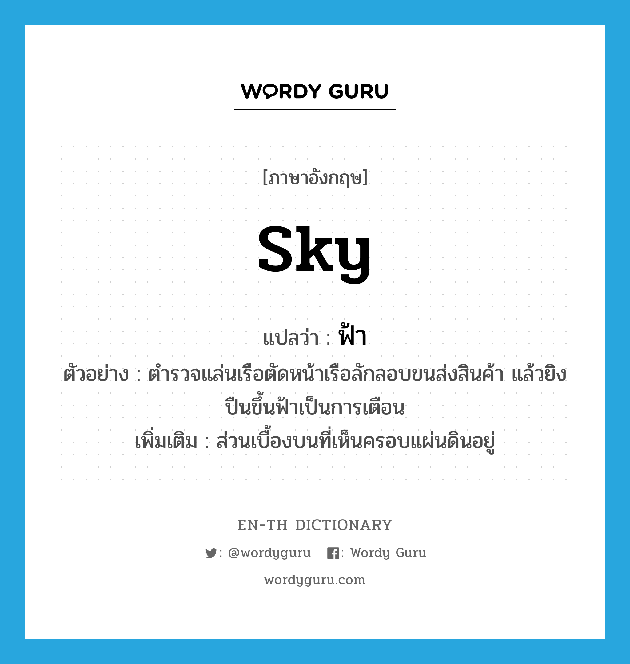 sky แปลว่า?, คำศัพท์ภาษาอังกฤษ sky แปลว่า ฟ้า ประเภท N ตัวอย่าง ตำรวจแล่นเรือตัดหน้าเรือลักลอบขนส่งสินค้า แล้วยิงปืนขึ้นฟ้าเป็นการเตือน เพิ่มเติม ส่วนเบื้องบนที่เห็นครอบแผ่นดินอยู่ หมวด N