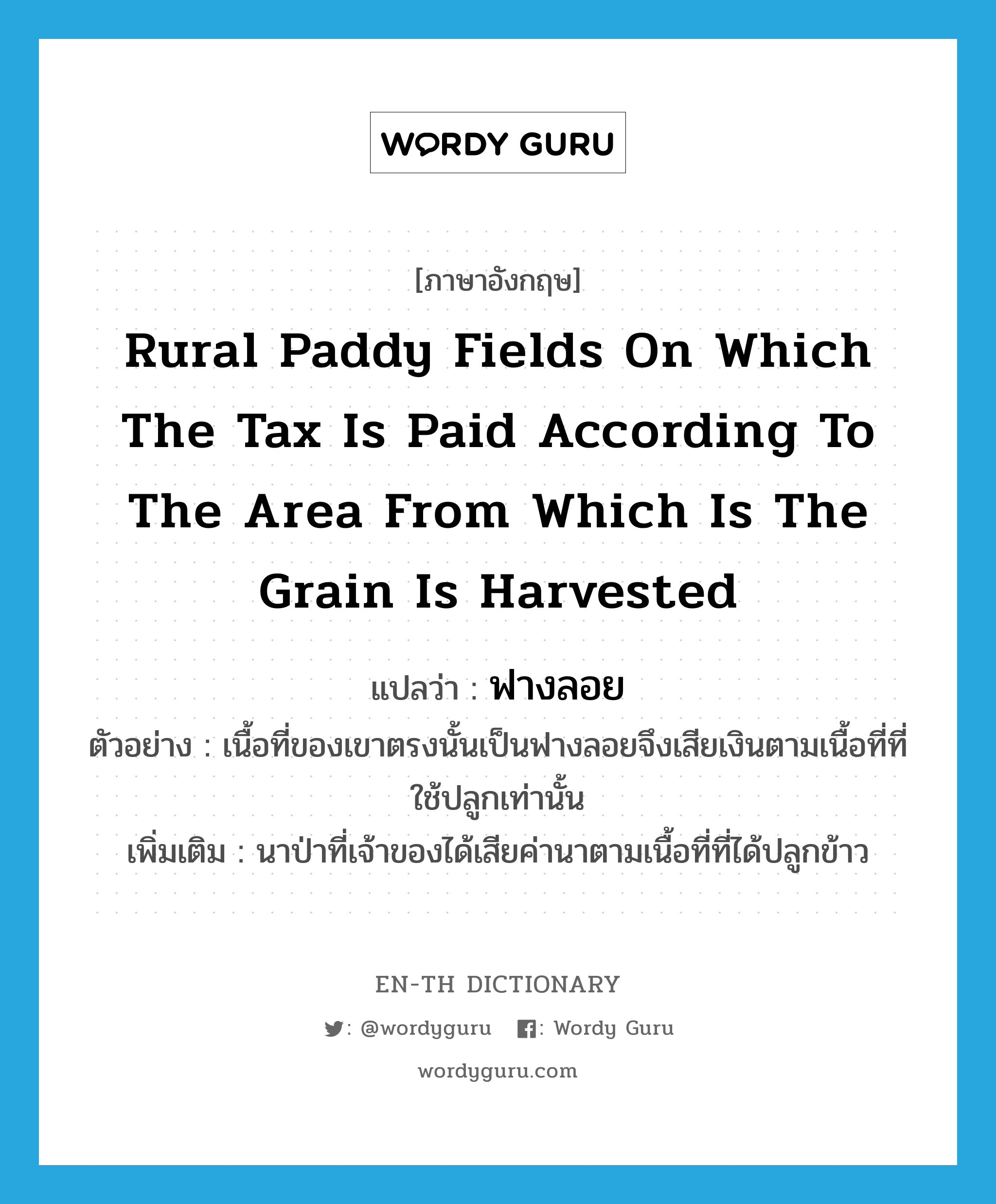 rural paddy fields on which the tax is paid according to the area from which is the grain is harvested แปลว่า?, คำศัพท์ภาษาอังกฤษ rural paddy fields on which the tax is paid according to the area from which is the grain is harvested แปลว่า ฟางลอย ประเภท N ตัวอย่าง เนื้อที่ของเขาตรงนั้นเป็นฟางลอยจึงเสียเงินตามเนื้อที่ที่ใช้ปลูกเท่านั้น เพิ่มเติม นาป่าที่เจ้าของได้เสียค่านาตามเนื้อที่ที่ได้ปลูกข้าว หมวด N