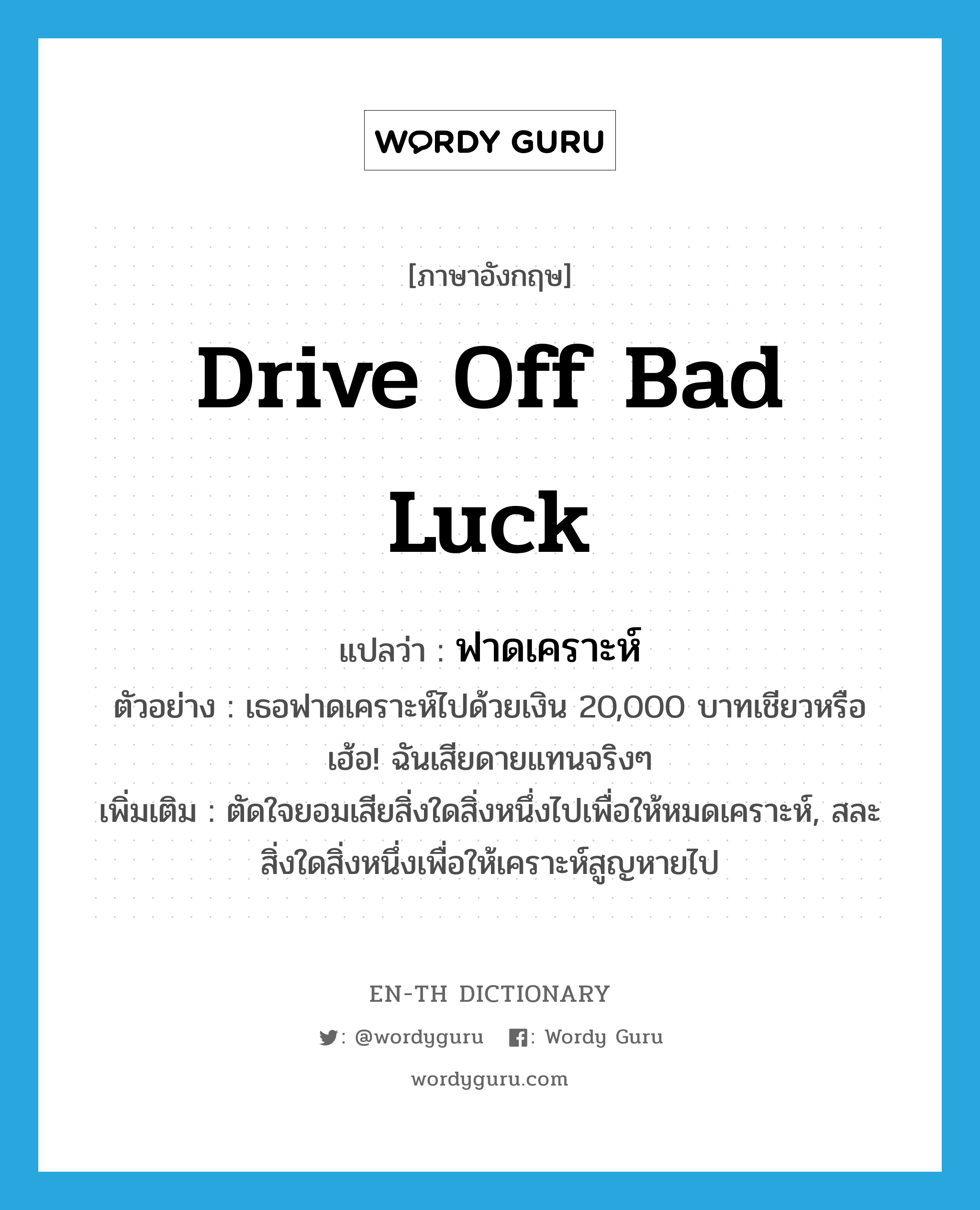 drive off bad luck แปลว่า?, คำศัพท์ภาษาอังกฤษ drive off bad luck แปลว่า ฟาดเคราะห์ ประเภท V ตัวอย่าง เธอฟาดเคราะห์ไปด้วยเงิน 20,000 บาทเชียวหรือ เฮ้อ! ฉันเสียดายแทนจริงๆ เพิ่มเติม ตัดใจยอมเสียสิ่งใดสิ่งหนึ่งไปเพื่อให้หมดเคราะห์, สละสิ่งใดสิ่งหนึ่งเพื่อให้เคราะห์สูญหายไป หมวด V