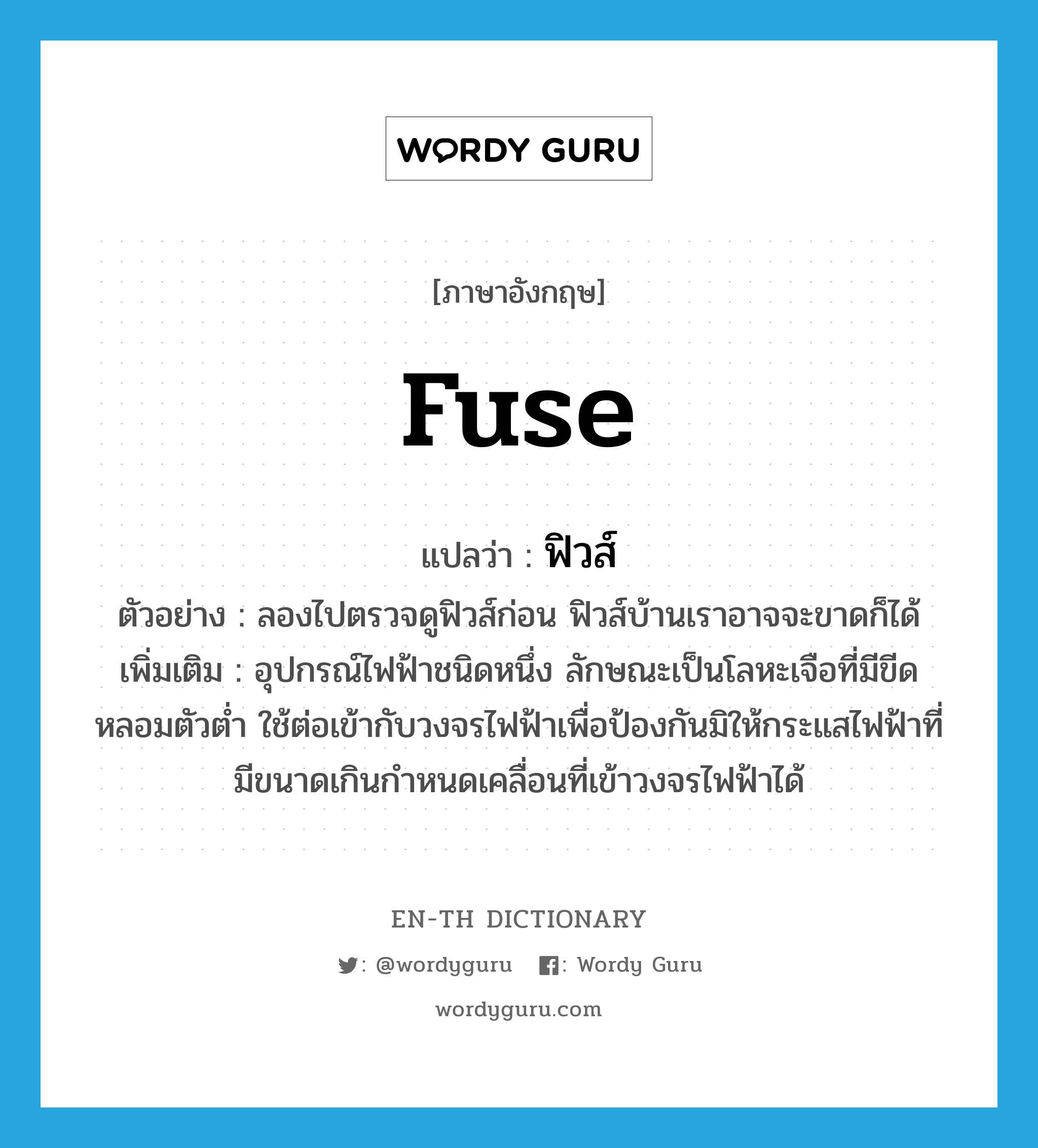 fuse แปลว่า?, คำศัพท์ภาษาอังกฤษ fuse แปลว่า ฟิวส์ ประเภท N ตัวอย่าง ลองไปตรวจดูฟิวส์ก่อน ฟิวส์บ้านเราอาจจะขาดก็ได้ เพิ่มเติม อุปกรณ์ไฟฟ้าชนิดหนึ่ง ลักษณะเป็นโลหะเจือที่มีขีดหลอมตัวต่ำ ใช้ต่อเข้ากับวงจรไฟฟ้าเพื่อป้องกันมิให้กระแสไฟฟ้าที่มีขนาดเกินกำหนดเคลื่อนที่เข้าวงจรไฟฟ้าได้ หมวด N