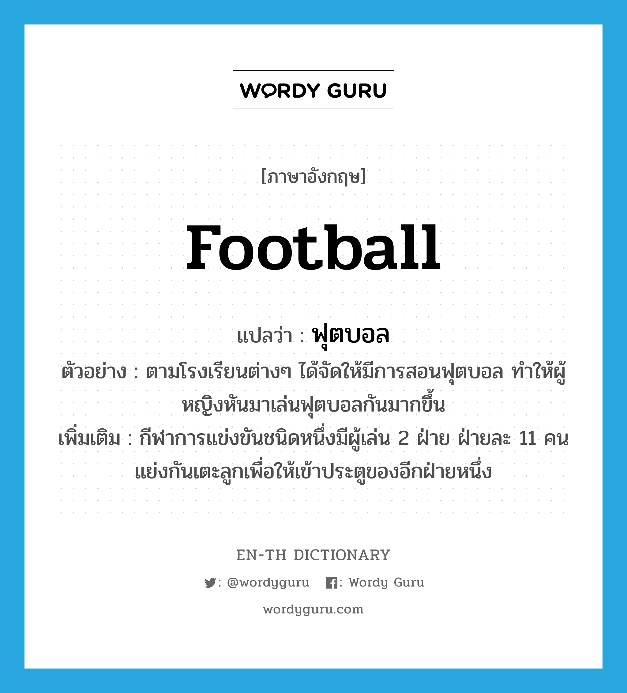 football แปลว่า?, คำศัพท์ภาษาอังกฤษ football แปลว่า ฟุตบอล ประเภท N ตัวอย่าง ตามโรงเรียนต่างๆ ได้จัดให้มีการสอนฟุตบอล ทำให้ผู้หญิงหันมาเล่นฟุตบอลกันมากขึ้น เพิ่มเติม กีฬาการแข่งขันชนิดหนึ่งมีผู้เล่น 2 ฝ่าย ฝ่ายละ 11 คน แย่งกันเตะลูกเพื่อให้เข้าประตูของอีกฝ่ายหนึ่ง หมวด N