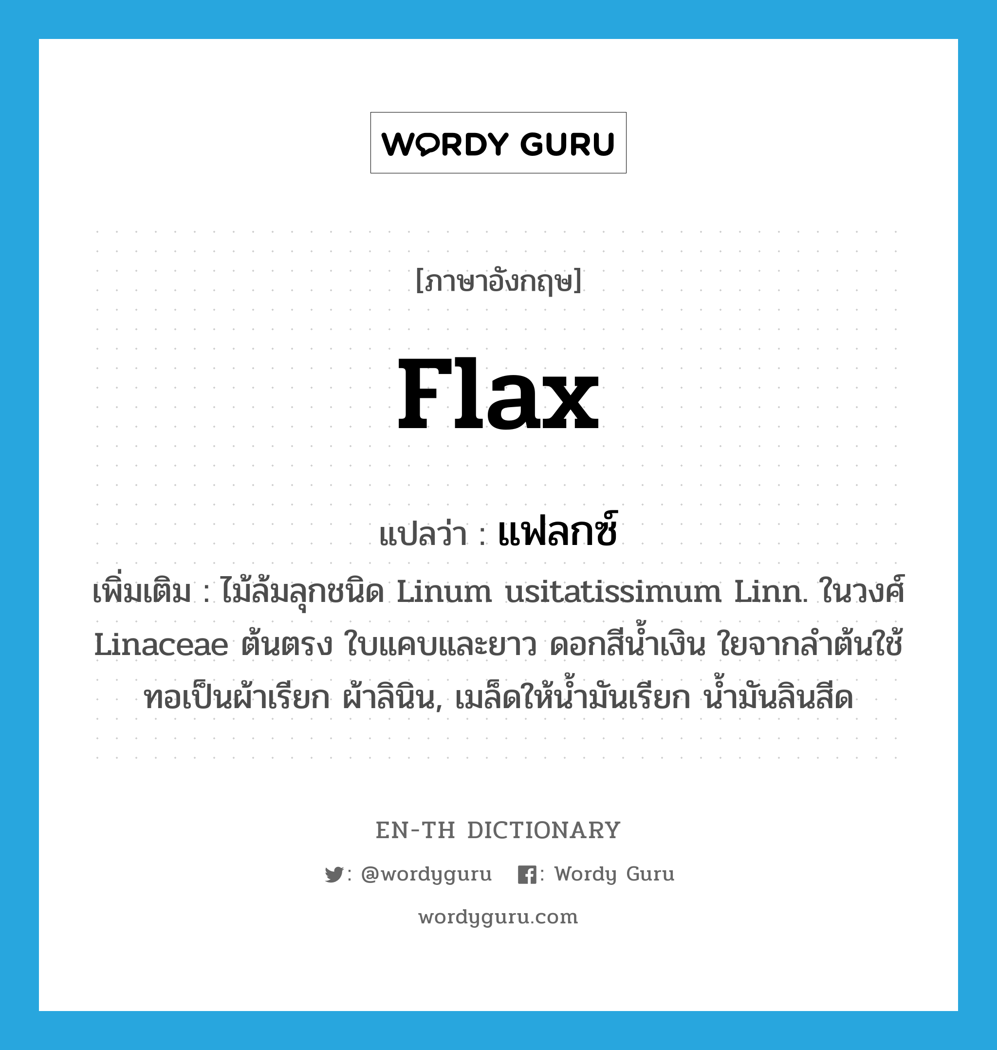 flax แปลว่า?, คำศัพท์ภาษาอังกฤษ flax แปลว่า แฟลกซ์ ประเภท N เพิ่มเติม ไม้ล้มลุกชนิด Linum usitatissimum Linn. ในวงศ์ Linaceae ต้นตรง ใบแคบและยาว ดอกสีน้ำเงิน ใยจากลำต้นใช้ทอเป็นผ้าเรียก ผ้าลินิน, เมล็ดให้น้ำมันเรียก น้ำมันลินสีด หมวด N