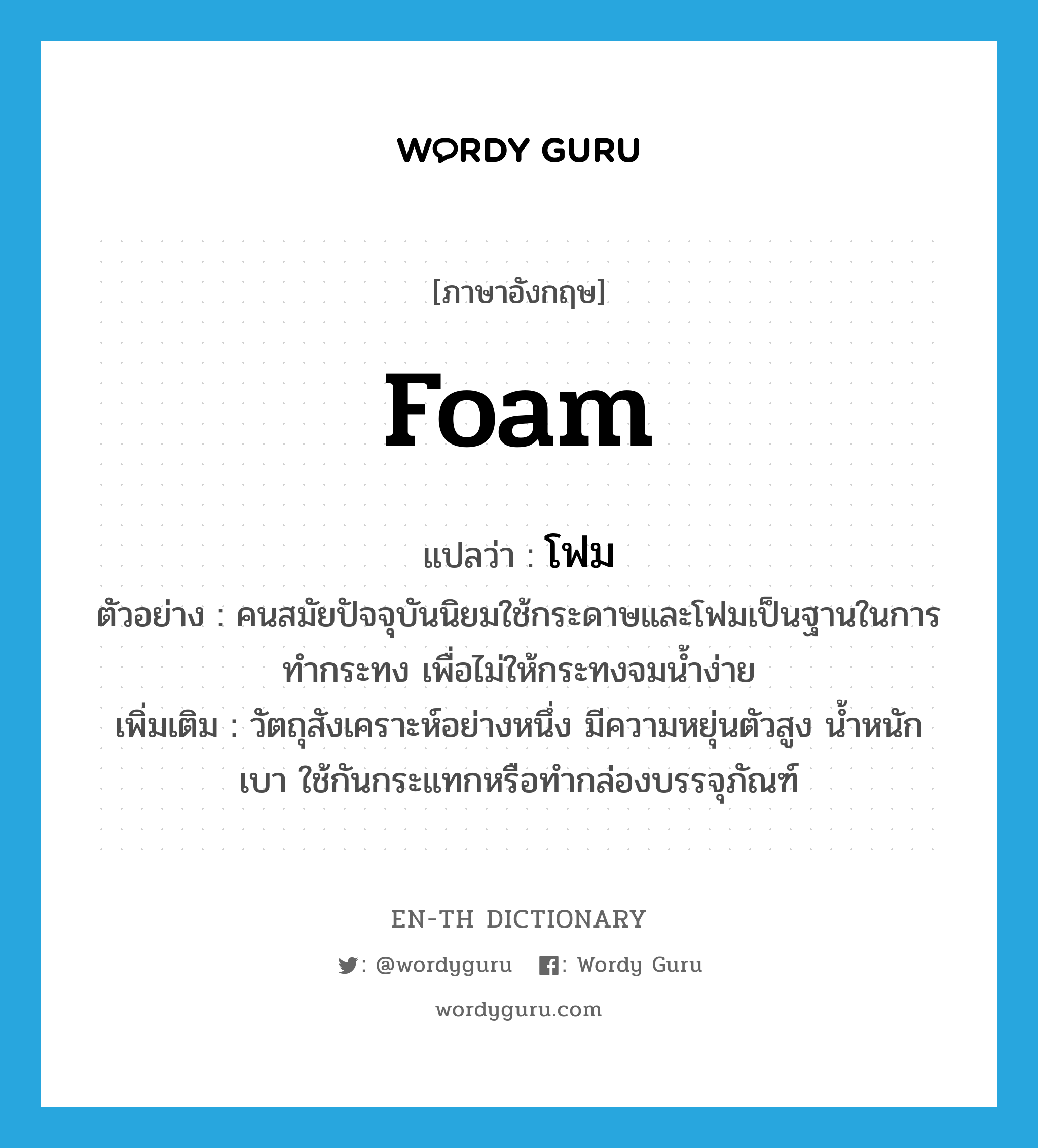 foam แปลว่า?, คำศัพท์ภาษาอังกฤษ foam แปลว่า โฟม ประเภท N ตัวอย่าง คนสมัยปัจจุบันนิยมใช้กระดาษและโฟมเป็นฐานในการทำกระทง เพื่อไม่ให้กระทงจมน้ำง่าย เพิ่มเติม วัตถุสังเคราะห์อย่างหนึ่ง มีความหยุ่นตัวสูง น้ำหนักเบา ใช้กันกระแทกหรือทำกล่องบรรจุภัณฑ์ หมวด N