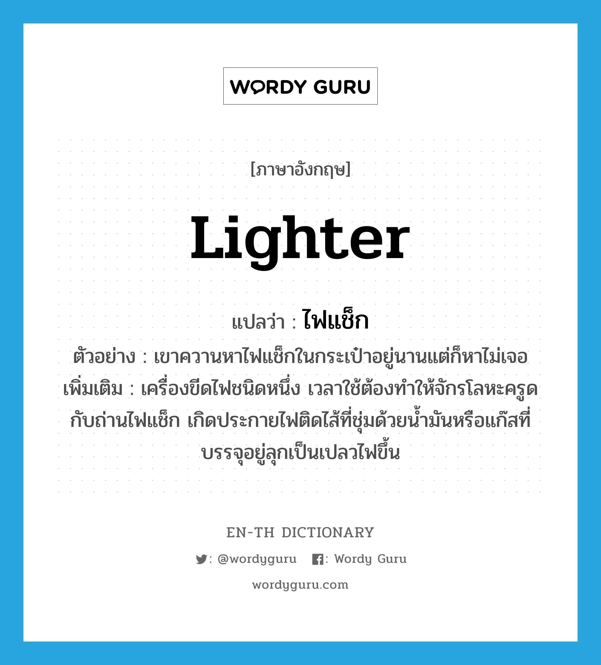 lighter แปลว่า?, คำศัพท์ภาษาอังกฤษ lighter แปลว่า ไฟแช็ก ประเภท N ตัวอย่าง เขาควานหาไฟแช็กในกระเป๋าอยู่นานแต่ก็หาไม่เจอ เพิ่มเติม เครื่องขีดไฟชนิดหนึ่ง เวลาใช้ต้องทำให้จักรโลหะครูดกับถ่านไฟแช็ก เกิดประกายไฟติดไส้ที่ชุ่มด้วยน้ำมันหรือแก๊สที่บรรจุอยู่ลุกเป็นเปลวไฟขึ้น หมวด N