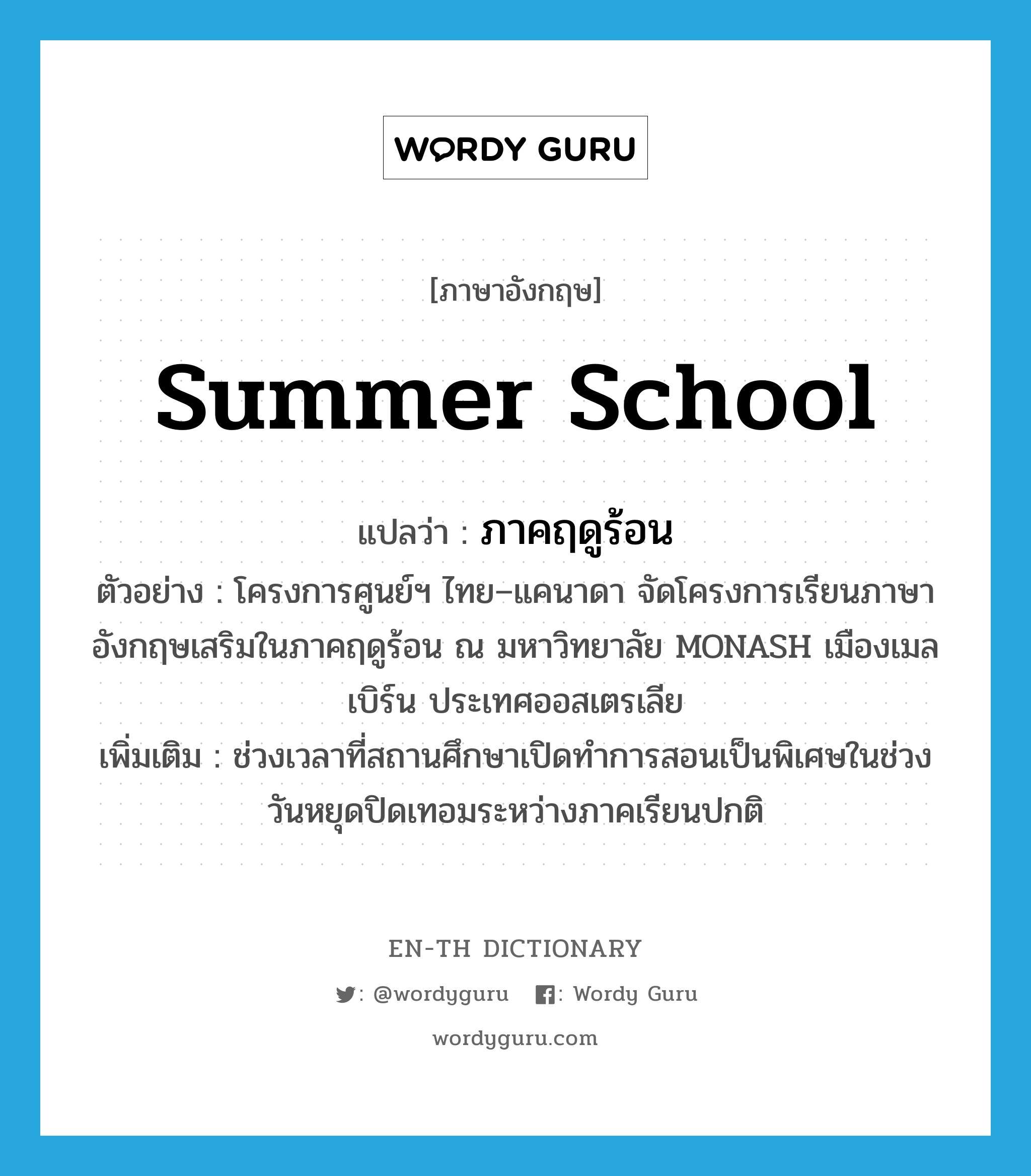 summer school แปลว่า?, คำศัพท์ภาษาอังกฤษ summer school แปลว่า ภาคฤดูร้อน ประเภท N ตัวอย่าง โครงการศูนย์ฯ ไทย–แคนาดา จัดโครงการเรียนภาษาอังกฤษเสริมในภาคฤดูร้อน ณ มหาวิทยาลัย MONASH เมืองเมลเบิร์น ประเทศออสเตรเลีย เพิ่มเติม ช่วงเวลาที่สถานศึกษาเปิดทำการสอนเป็นพิเศษในช่วงวันหยุดปิดเทอมระหว่างภาคเรียนปกติ หมวด N