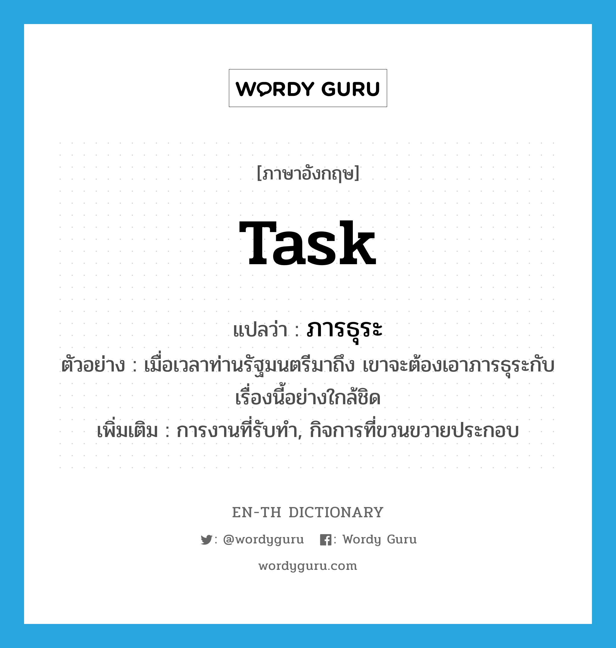 task แปลว่า?, คำศัพท์ภาษาอังกฤษ task แปลว่า ภารธุระ ประเภท N ตัวอย่าง เมื่อเวลาท่านรัฐมนตรีมาถึง เขาจะต้องเอาภารธุระกับเรื่องนี้อย่างใกล้ชิด เพิ่มเติม การงานที่รับทำ, กิจการที่ขวนขวายประกอบ หมวด N