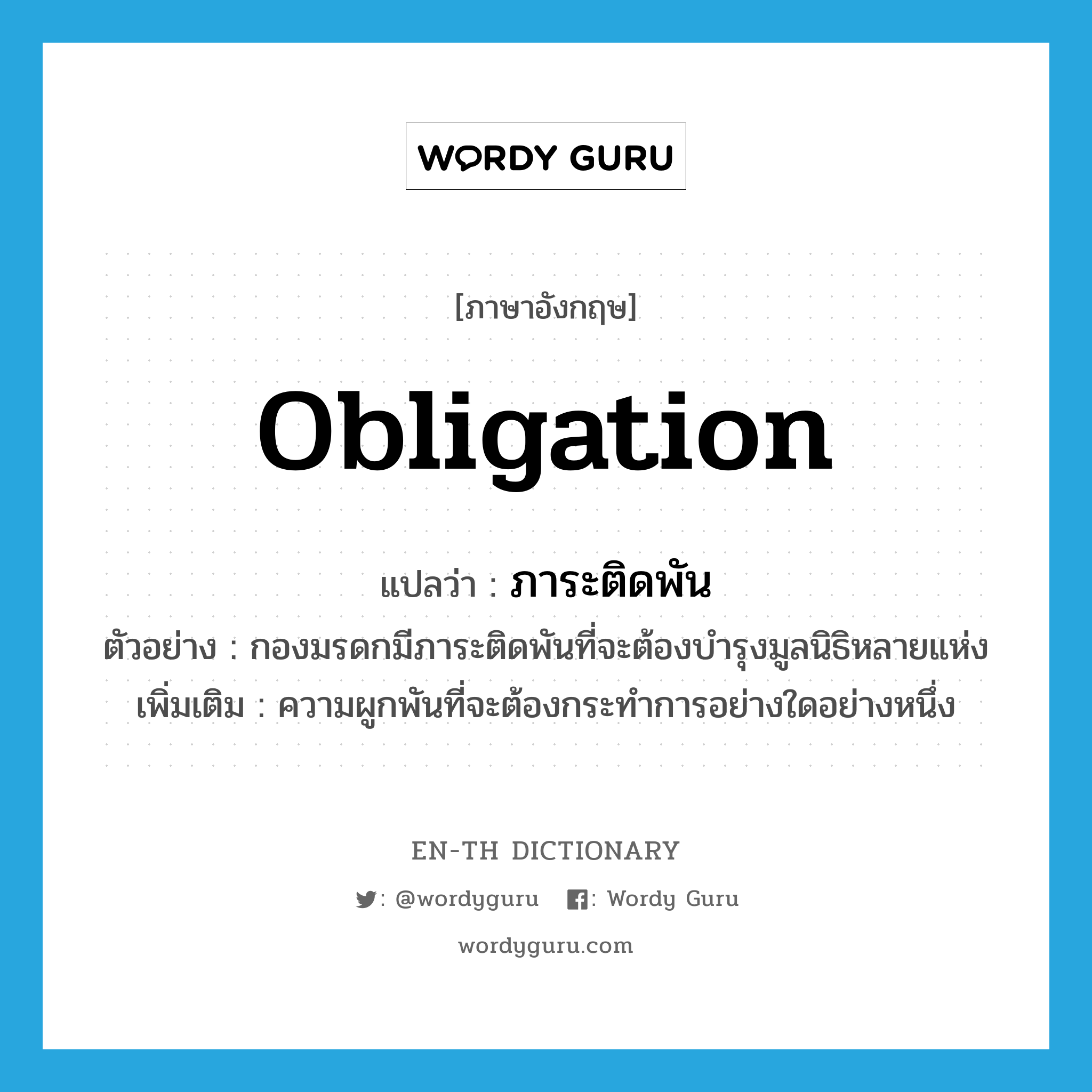 obligation แปลว่า?, คำศัพท์ภาษาอังกฤษ obligation แปลว่า ภาระติดพัน ประเภท N ตัวอย่าง กองมรดกมีภาระติดพันที่จะต้องบำรุงมูลนิธิหลายแห่ง เพิ่มเติม ความผูกพันที่จะต้องกระทำการอย่างใดอย่างหนึ่ง หมวด N