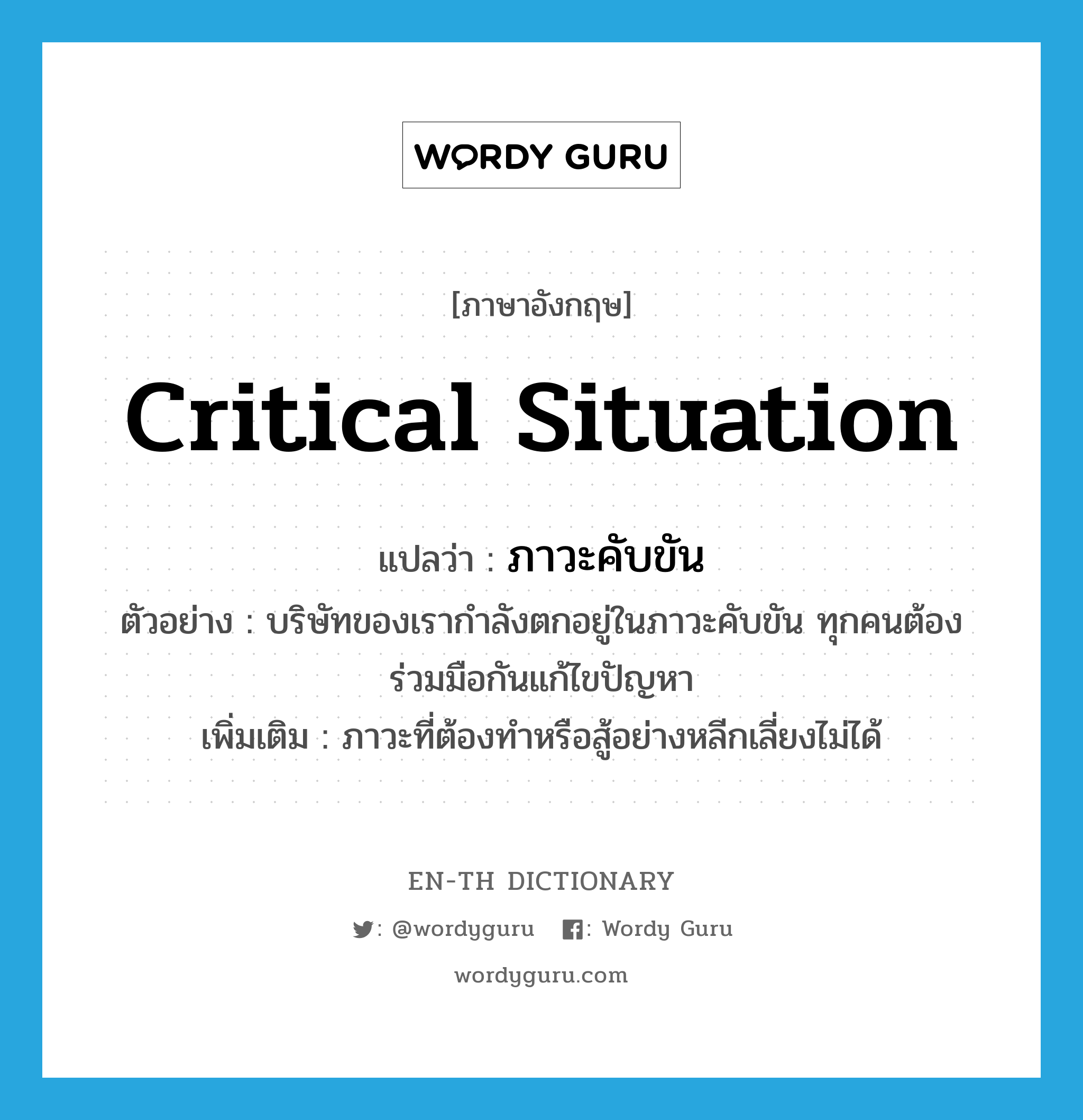 critical situation แปลว่า?, คำศัพท์ภาษาอังกฤษ critical situation แปลว่า ภาวะคับขัน ประเภท N ตัวอย่าง บริษัทของเรากำลังตกอยู่ในภาวะคับขัน ทุกคนต้องร่วมมือกันแก้ไขปัญหา เพิ่มเติม ภาวะที่ต้องทำหรือสู้อย่างหลีกเลี่ยงไม่ได้ หมวด N