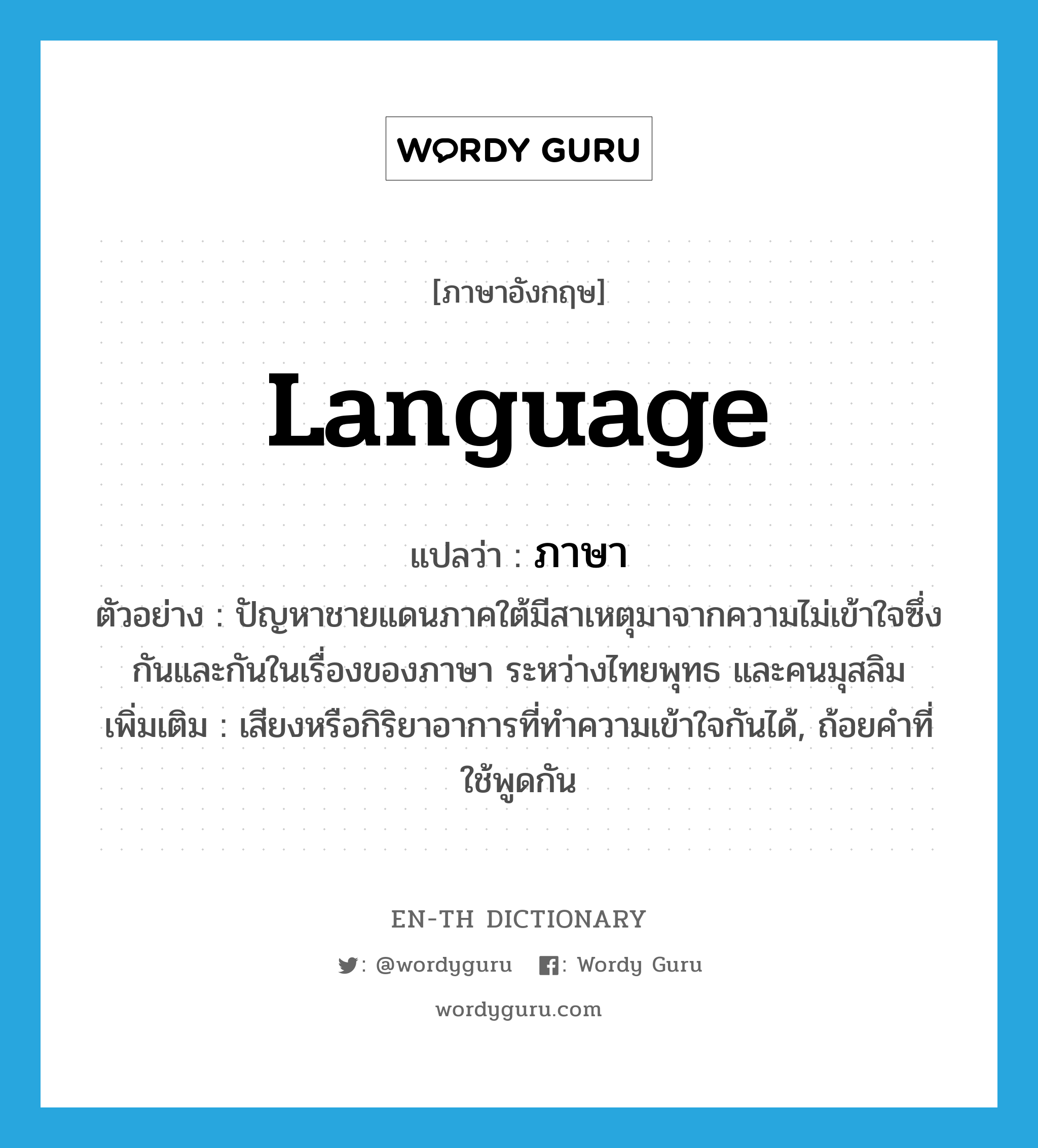 language แปลว่า?, คำศัพท์ภาษาอังกฤษ language แปลว่า ภาษา ประเภท N ตัวอย่าง ปัญหาชายแดนภาคใต้มีสาเหตุมาจากความไม่เข้าใจซึ่งกันและกันในเรื่องของภาษา ระหว่างไทยพุทธ และคนมุสลิม เพิ่มเติม เสียงหรือกิริยาอาการที่ทำความเข้าใจกันได้, ถ้อยคำที่ใช้พูดกัน หมวด N