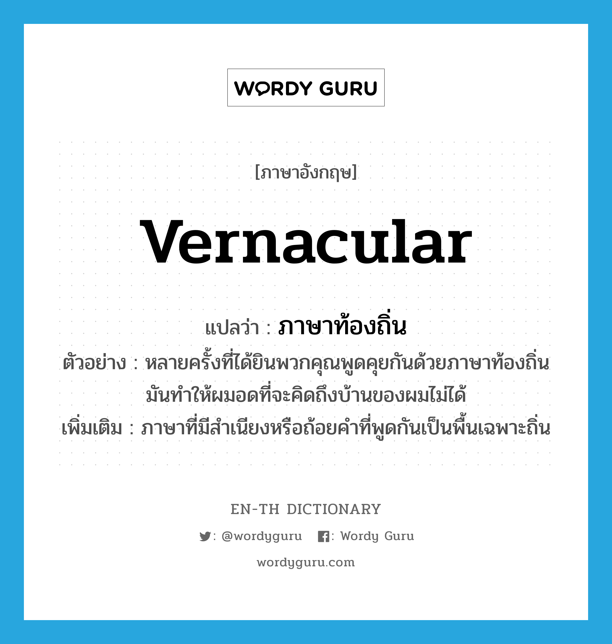 vernacular แปลว่า?, คำศัพท์ภาษาอังกฤษ vernacular แปลว่า ภาษาท้องถิ่น ประเภท N ตัวอย่าง หลายครั้งที่ได้ยินพวกคุณพูดคุยกันด้วยภาษาท้องถิ่น มันทำให้ผมอดที่จะคิดถึงบ้านของผมไม่ได้ เพิ่มเติม ภาษาที่มีสำเนียงหรือถ้อยคำที่พูดกันเป็นพื้นเฉพาะถิ่น หมวด N