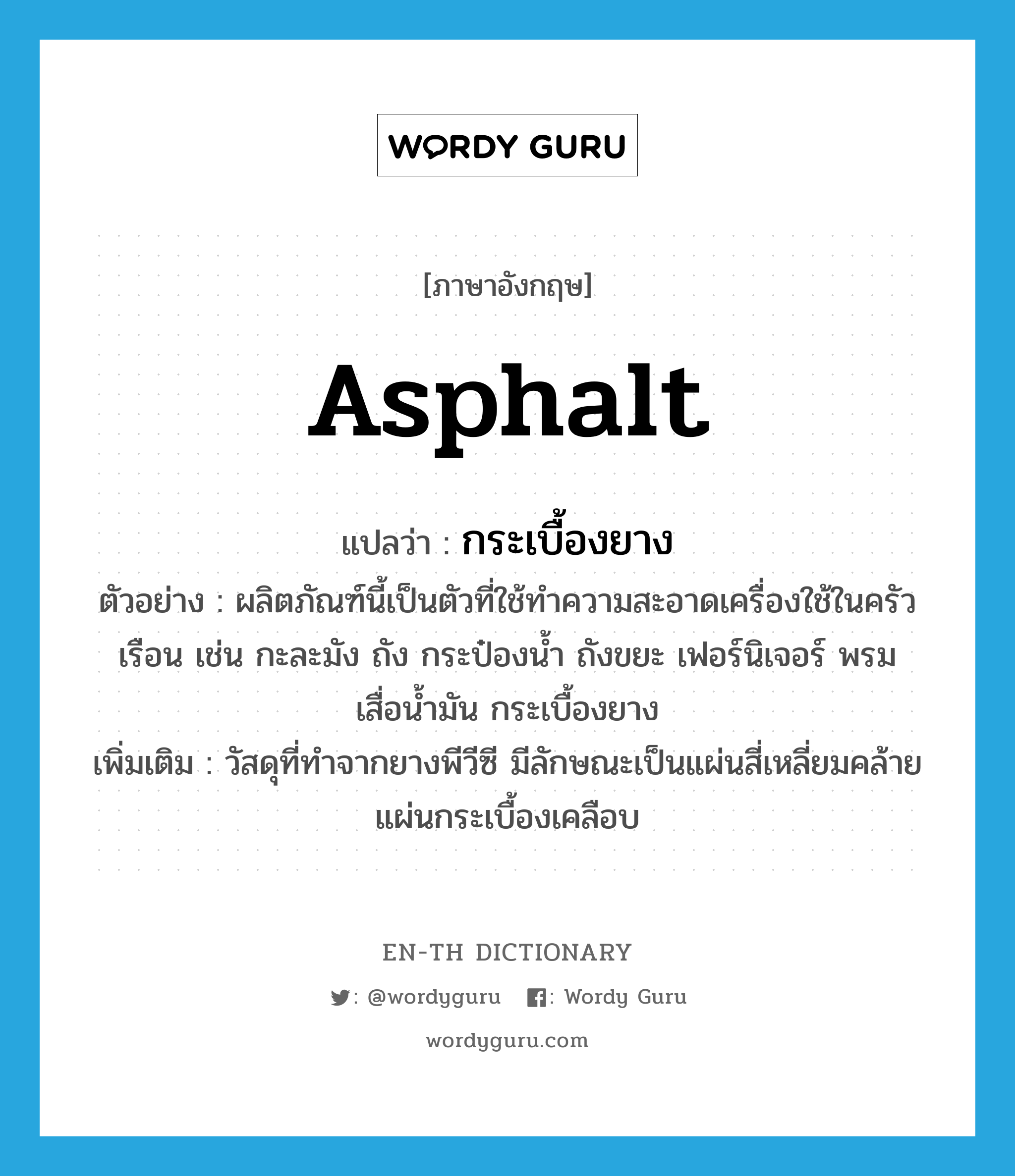 asphalt แปลว่า?, คำศัพท์ภาษาอังกฤษ asphalt แปลว่า กระเบื้องยาง ประเภท N ตัวอย่าง ผลิตภัณฑ์นี้เป็นตัวที่ใช้ทำความสะอาดเครื่องใช้ในครัวเรือน เช่น กะละมัง ถัง กระป๋องน้ำ ถังขยะ เฟอร์นิเจอร์ พรม เสื่อน้ำมัน กระเบื้องยาง เพิ่มเติม วัสดุที่ทำจากยางพีวีซี มีลักษณะเป็นแผ่นสี่เหลี่ยมคล้ายแผ่นกระเบื้องเคลือบ หมวด N