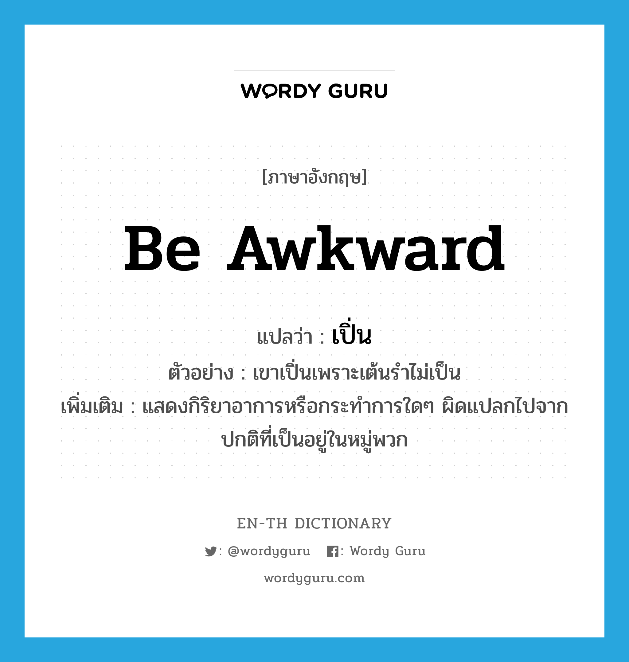 be awkward แปลว่า?, คำศัพท์ภาษาอังกฤษ be awkward แปลว่า เปิ่น ประเภท V ตัวอย่าง เขาเปิ่นเพราะเต้นรำไม่เป็น เพิ่มเติม แสดงกิริยาอาการหรือกระทำการใดๆ ผิดแปลกไปจากปกติที่เป็นอยู่ในหมู่พวก หมวด V