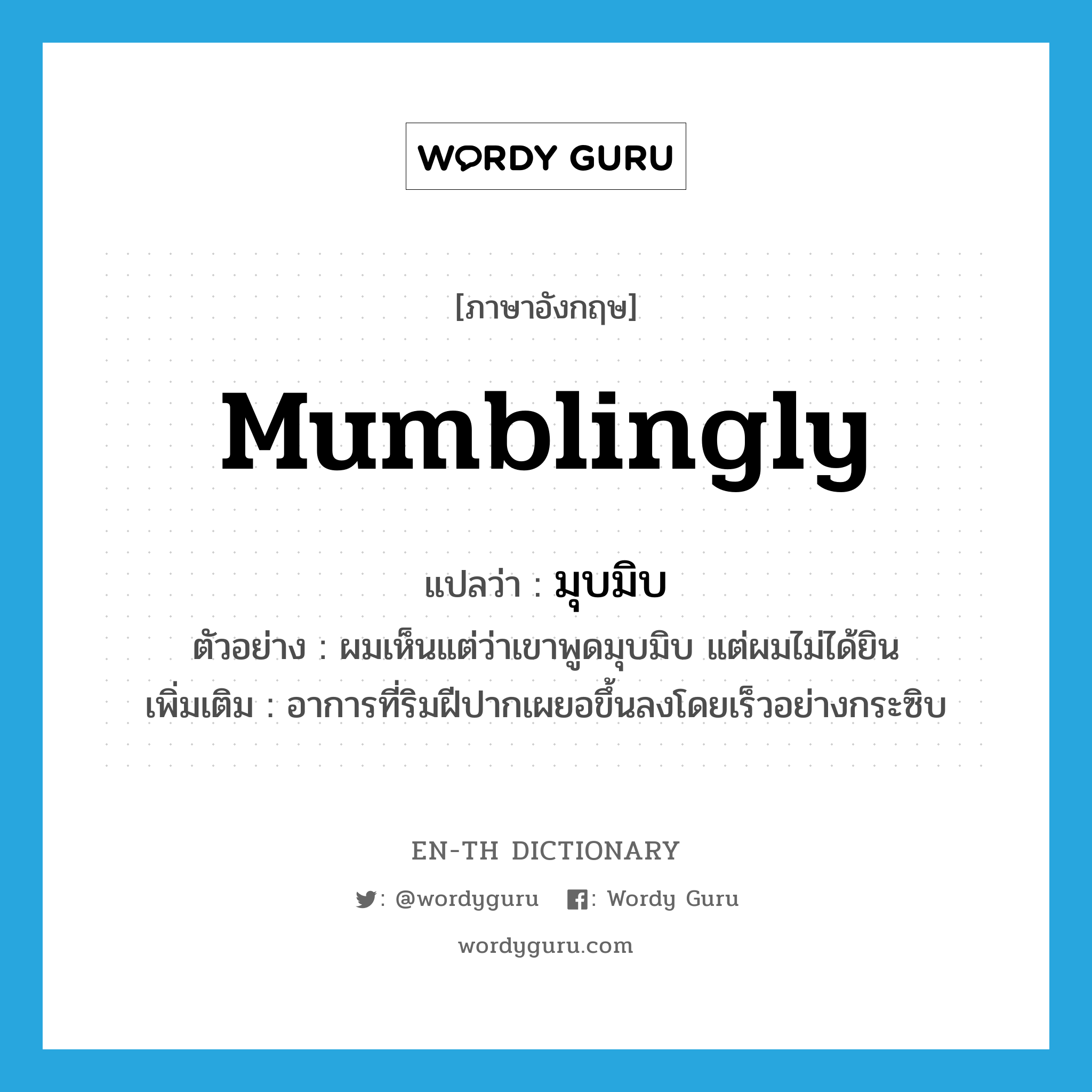 mumblingly แปลว่า?, คำศัพท์ภาษาอังกฤษ mumblingly แปลว่า มุบมิบ ประเภท ADV ตัวอย่าง ผมเห็นแต่ว่าเขาพูดมุบมิบ แต่ผมไม่ได้ยิน เพิ่มเติม อาการที่ริมฝีปากเผยอขึ้นลงโดยเร็วอย่างกระซิบ หมวด ADV