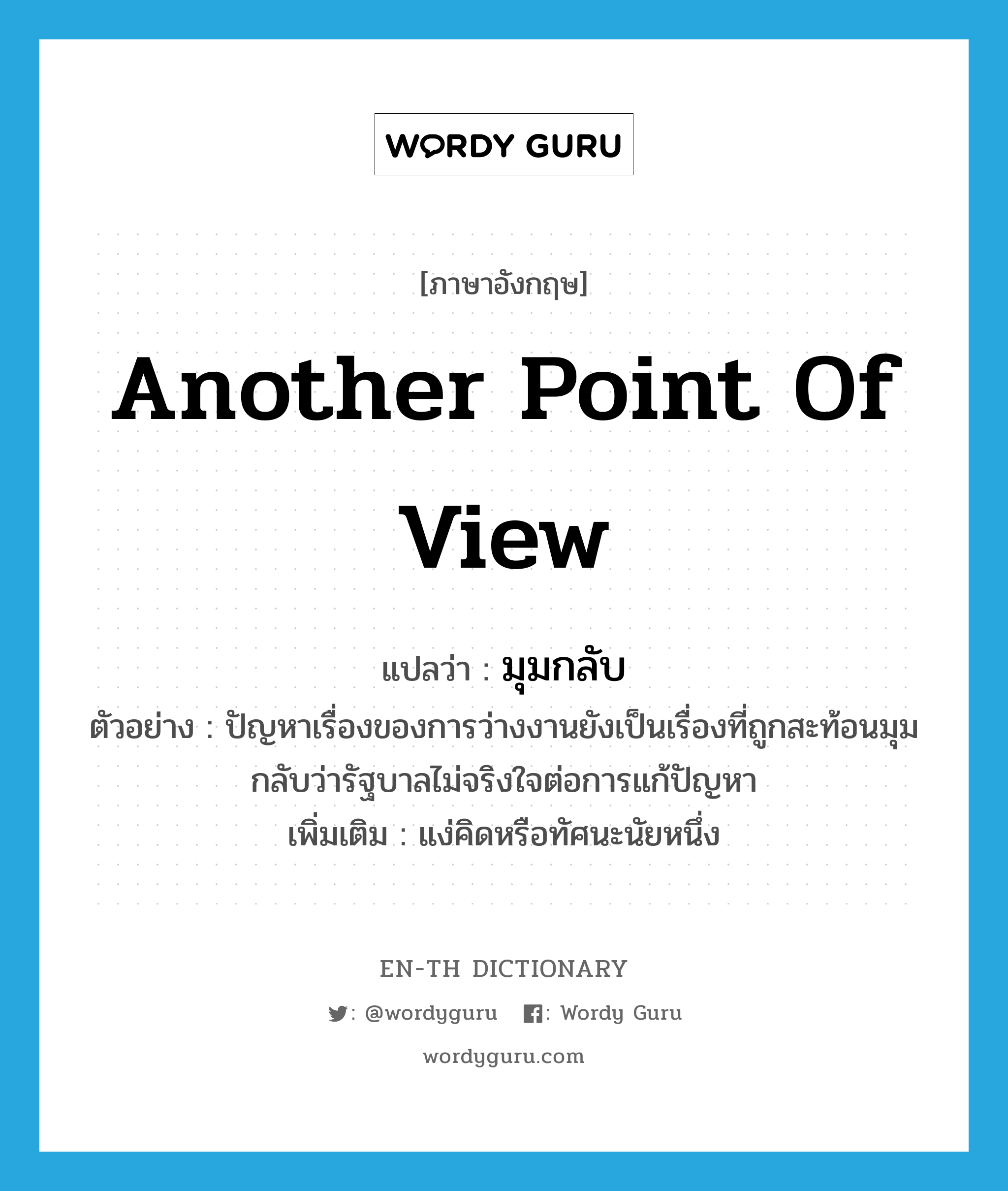 another point of view แปลว่า?, คำศัพท์ภาษาอังกฤษ another point of view แปลว่า มุมกลับ ประเภท N ตัวอย่าง ปัญหาเรื่องของการว่างงานยังเป็นเรื่องที่ถูกสะท้อนมุมกลับว่ารัฐบาลไม่จริงใจต่อการแก้ปัญหา เพิ่มเติม แง่คิดหรือทัศนะนัยหนึ่ง หมวด N