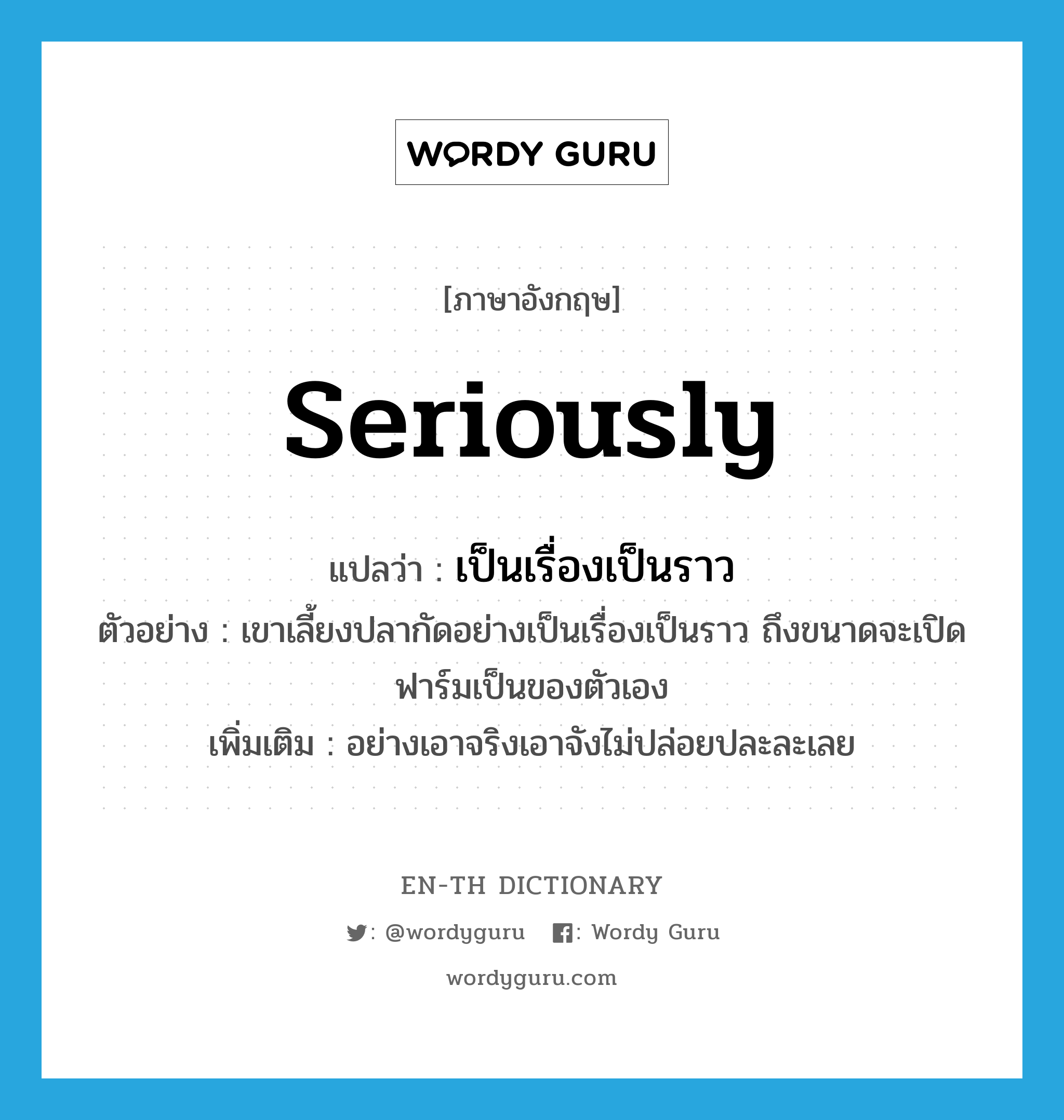 seriously แปลว่า?, คำศัพท์ภาษาอังกฤษ seriously แปลว่า เป็นเรื่องเป็นราว ประเภท ADV ตัวอย่าง เขาเลี้ยงปลากัดอย่างเป็นเรื่องเป็นราว ถึงขนาดจะเปิดฟาร์มเป็นของตัวเอง เพิ่มเติม อย่างเอาจริงเอาจังไม่ปล่อยปละละเลย หมวด ADV